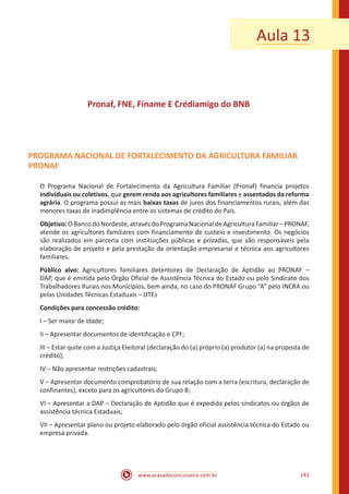 www.acasadoconcurseiro.com.br 181
Aula 13
Pronaf, FNE, Finame E Crédiamigo do BNB
PROGRAMA NACIONAL DE FORTALECIMENTO DA AGRICULTURA FAMILIAR
PRONAF
O Programa Nacional de Fortalecimento da Agricultura Familiar (Pronaf) financia projetos
individuais ou coletivos, que gerem renda aos agricultores familiares e assentados da reforma
agrária. O programa possui as mais baixas taxas de juros dos financiamentos rurais, além das
menores taxas de inadimplência entre os sistemas de crédito do País.
Objetivo: O Banco do Nordeste, através do Programa Nacional de Agricultura Familiar – PRONAF,
atende os agricultores familiares com financiamento de custeio e investimento. Os negócios
são realizados em parceria com instituições públicas e privadas, que são responsáveis pela
elaboração de projeto e pela prestação de orientação empresarial e técnica aos agricultores
familiares.
Público alvo: Agricultores familiares detentores de Declaração de Aptidão ao PRONAF –
DAP, que é emitida pelo Órgão Oficial de Assistência Técnica do Estado ou pelo Sindicato dos
Trabalhadores Rurais nos Municípios, bem ainda, no caso do PRONAF Grupo “A” pelo INCRA ou
pelas Unidades Técnicas Estaduais – UTEs
Condições para concessão crédito:
I – Ser maior de idade;
II – Apresentar documentos de identificação e CPF;
III – Estar quite com a Justiça Eleitoral (declaração do (a) próprio (a) produtor (a) na proposta de
crédito);
IV – Não apresentar restrições cadastrais;
V – Apresentar documento comprobatório de sua relação com a terra (escritura, declaração de
confinantes), exceto para os agricultores do Grupo B;
VI – Apresentar a DAP – Declaração de Aptidão que é expedida pelos sindicatos ou órgãos de
assistência técnica Estaduais;
VII – Apresentar plano ou projeto elaborado pelo órgão oficial assistência técnica do Estado ou
empresa privada.
 