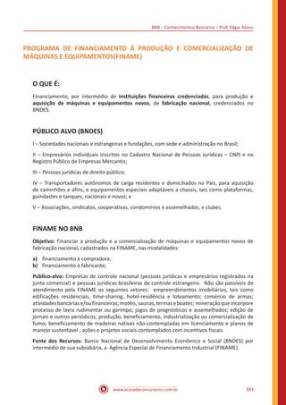 BNB – Conhecimentos Bancários – Prof. Edgar Abreu
www.acasadoconcurseiro.com.br 183
PROGRAMA DE FINANCIAMENTO À PRODUÇÃO E COMERCIALIZAÇÃO DE
MÁQUINAS E EQUIPAMENTOS(FINAME)
O QUE É:
Financiamento, por intermédio de instituições financeiras credenciadas, para produção e
aquisição de máquinas e equipamentos novos, de fabricação nacional, credenciados no
BNDES.
PÚBLICO ALVO (BNDES)
I – Sociedades nacionais e estrangeiras e fundações, com sede e administração no Brasil;
II – Empresários individuais inscritos no Cadastro Nacional de Pessoas Jurídicas – CNPJ e no
Registro Público de Empresas Mercantis;
III – Pessoas jurídicas de direito público;
IV – Transportadores autônomos de carga residentes e domiciliados no País, para aquisição
de caminhões e afins, e equipamentos especiais adaptáveis a chassis, tais como plataformas,
guindastes e tanques, nacionais e novos; e
V – Associações, sindicatos, cooperativas, condomínios e assemelhados, e clubes.
FINAME NO BNB
Objetivo: Financiar a produção e a comercialização de máquinas e equipamentos novos de
fabricação nacional, cadastrados na FINAME, nas modalidades:
a)	 financiamento à compradora;
b)	 financiamento à fabricante;
Público-alvo: Empresas de controle nacional (pessoas jurídicas e empresários registrados na
junta comercial) e pessoas jurídicas brasileiras de controle estrangeiro. Não são passíveis de
atendimento pela FINAME os seguintes setores: empreendimentos imobiliários, tais como
edificações residenciais, time-sharing, hotel-residência e loteamento; comércio de armas;
atividadesbancáriase/oufinanceiras;motéis,saunas,termaseboates; mineraçãoqueincorpore
processo de lavra rudimentar ou garimpo; jogos de prognósticos e assemelhados; edição de
jornais e outros periódicos; produção, beneficiamento, industrialização ou comercialização de
fumo; beneficiamento de madeiras nativas não-contempladas em licenciamento e planos de
manejo sustentável ; ações e projetos sociais contemplados com incentivos fiscais
Fonte dos Recursos: Banco Nacional de Desenvolvimento Econômico e Social (BNDES) por
intermédio de sua subsidiária, a Agência Especial de Financiamento Industrial (FINAME).
 