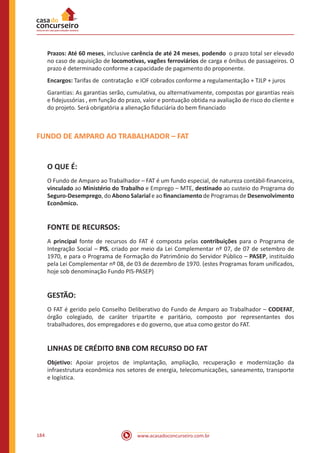 www.acasadoconcurseiro.com.br184
Prazos: Até 60 meses, inclusive carência de até 24 meses, podendo o prazo total ser elevado
no caso de aquisição de locomotivas, vagões ferroviários de carga e ônibus de passageiros. O
prazo é determinado conforme a capacidade de pagamento do proponente.
Encargos: Tarifas de contratação e IOF cobrados conforme a regulamentação + TJLP + juros
Garantias: As garantias serão, cumulativa, ou alternativamente, compostas por garantias reais
e fidejussórias , em função do prazo, valor e pontuação obtida na avaliação de risco do cliente e
do projeto. Será obrigatória a alienação fiduciária do bem financiado
FUNDO DE AMPARO AO TRABALHADOR – FAT
O QUE É:
O Fundo de Amparo ao Trabalhador – FAT é um fundo especial, de natureza contábil-financeira,
vinculado ao Ministério do Trabalho e Emprego – MTE, destinado ao custeio do Programa do
Seguro-Desemprego, do Abono Salarial e ao financiamento de Programas de Desenvolvimento
Econômico.
FONTE DE RECURSOS:
A principal fonte de recursos do FAT é composta pelas contribuições para o Programa de
Integração Social – PIS, criado por meio da Lei Complementar nº 07, de 07 de setembro de
1970, e para o Programa de Formação do Patrimônio do Servidor Público – PASEP, instituído
pela Lei Complementar nº 08, de 03 de dezembro de 1970. (estes Programas foram unificados,
hoje sob denominação Fundo PIS-PASEP)
GESTÃO:
O FAT é gerido pelo Conselho Deliberativo do Fundo de Amparo ao Trabalhador – CODEFAT,
órgão colegiado, de caráter tripartite e paritário, composto por representantes dos
trabalhadores, dos empregadores e do governo, que atua como gestor do FAT.
LINHAS DE CRÉDITO BNB COM RECURSO DO FAT
Objetivo: Apoiar projetos de implantação, ampliação, recuperação e modernização da
infraestrutura econômica nos setores de energia, telecomunicações, saneamento, transporte
e logística.
 