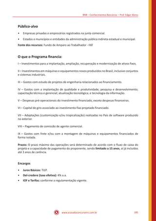 BNB – Conhecimentos Bancários – Prof. Edgar Abreu
www.acasadoconcurseiro.com.br 185
Público-alvo
•• Empresas privadas e empresários registrados na junta comercial.
•• Estados e municípios e entidades da administração pública indireta estadual e municipal.
Fonte dos recursos: Fundo de Amparo ao Trabalhador - FAT
O que o Programa financia:
I – Investimentos para a implantação, ampliação, recuperação e modernização de ativos fixos.
II – Investimentos em máquinas e equipamentos novos produzidos no Brasil, inclusive conjuntos
e sistemas industriais.
III – Gastos com estudo de projetos de engenharia relacionados ao financiamento.
IV – Gastos com a implantação de qualidade e produtividade; pesquisa e desenvolvimento;
capacitação técnica e gerencial; atualização tecnológica; e tecnologia da informação.
V – Despesas pré-operacionais do investimento financiado, exceto despesas financeiras.
VI – Capital de giro associado ao investimento fixo projetado financiado.
VII – Adaptações (customização e/ou tropicalização) realizadas no País de software produzido
no exterior.
VIII – Pagamento de comissão de agente comercial.
IX – Gastos com frete e/ou com a montagem de máquinas e equipamentos financiados de
forma isolada.
Prazos: O prazo máximo das operações será determinado de acordo com o fluxo de caixa do
projeto e a capacidade de pagamento do proponente, sendo limitado a 15 anos, aí já incluídos
até 3 anos de carência.
Encargos
•• Juros Básicos: TJLP.
•• Del-credere (taxa efetiva): 4% a.a.
•• IOF e Tarifas: conforme a regulamentação vigente.
 