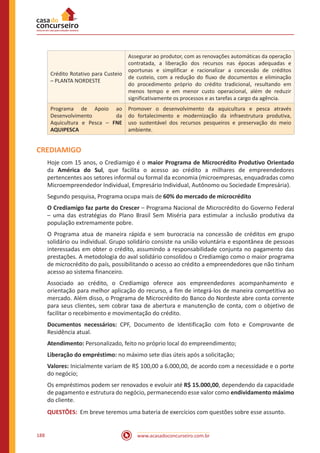www.acasadoconcurseiro.com.br188
Crédito Rotativo para Custeio
– PLANTA NORDESTE
Assegurar ao produtor, com as renovações automáticas da operação
contratada, a liberação dos recursos nas épocas adequadas e
oportunas e simplificar e racionalizar a concessão de créditos
de custeio, com a redução do fluxo de documentos e eliminação
do procedimento próprio do crédito tradicional, resultando em
menos tempo e em menor custo operacional, além de reduzir
significativamente os processos e as tarefas a cargo da agência.
Programa de Apoio ao
Desenvolvimento da
Aquicultura e Pesca – FNE
AQUIPESCA
Promover o desenvolvimento da aquicultura e pesca através
do fortalecimento e modernização da infraestrutura produtiva,
uso sustentável dos recursos pesqueiros e preservação do meio
ambiente.
CREDIAMIGO
Hoje com 15 anos, o Crediamigo é o maior Programa de Microcrédito Produtivo Orientado
da América do Sul, que facilita o acesso ao crédito a milhares de empreendedores
pertencentes aos setores informal ou formal da economia (microempresas, enquadradas como
Microempreendedor Individual, Empresário Individual, Autônomo ou Sociedade Empresária).
Segundo pesquisa, Programa ocupa mais de 60% do mercado de microcrédito
O Crediamigo faz parte do Crescer – Programa Nacional de Microcrédito do Governo Federal
– uma das estratégias do Plano Brasil Sem Miséria para estimular a inclusão produtiva da
população extremamente pobre.
O Programa atua de maneira rápida e sem burocracia na concessão de créditos em grupo
solidário ou individual. Grupo solidário consiste na união voluntária e espontânea de pessoas
interessadas em obter o crédito, assumindo a responsabilidade conjunta no pagamento das
prestações. A metodologia do aval solidário consolidou o Crediamigo como o maior programa
de microcrédito do país, possibilitando o acesso ao crédito a empreendedores que não tinham
acesso ao sistema financeiro.
Associado ao crédito, o Crediamigo oferece aos empreendedores acompanhamento e
orientação para melhor aplicação do recurso, a fim de integrá-los de maneira competitiva ao
mercado. Além disso, o Programa de Microcrédito do Banco do Nordeste abre conta corrente
para seus clientes, sem cobrar taxa de abertura e manutenção de conta, com o objetivo de
facilitar o recebimento e movimentação do crédito.
Documentos necessários: CPF, Documento de Identificação com foto e Comprovante de
Residência atual.
Atendimento: Personalizado, feito no próprio local do empreendimento;
Liberação do empréstimo: no máximo sete dias úteis após a solicitação;
Valores: Inicialmente variam de R$ 100,00 a 6.000,00, de acordo com a necessidade e o porte
do negócio;
Os empréstimos podem ser renovados e evoluir até R$ 15.000,00, dependendo da capacidade
de pagamento e estrutura do negócio, permanecendo esse valor como endividamento máximo
do cliente.
QUESTÕES: Em breve teremos uma bateria de exercícios com questões sobre esse assunto.
 