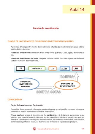 www.acasadoconcurseiro.com.br 189
Aula 14
Fundos de Investimento
FUNDO DE INVESTIMENTO E FUNDO DE INVESTIMENTO EM COTAS
A principal diferença entre fundos de investimento e fundos de investimento em cotas está na
política de investimento.
Fundos de Investimento: compram ativos como títulos públicos, CDB’s, ações, debêntures e
etc.
Fundos de Investimento em cotas: compram cotas de fundos. São uma espécie de investidor
(cotista) de fundos de investimento.
CONDOMÍNIO
Fundo de Investimento = Condomínio
Comunhão de recursos sob a forma de condomínio onde os cotistas têm o mesmo interesse e
objetivos ao investir no mercado financeiro e de capitais
A base legal dos fundos de investimento é o condomínio, e é desta base que emerge o seu
sucesso, pois, o capital investido por cada um dos investidores cotistas, é somado aos recursos
de outros cotistas para, em conjunto e coletivamente, ser investido no mercado, com todos os
benefícios dos ganhos de escala, da diversificação de risco e da liquidez das aplicações.
 