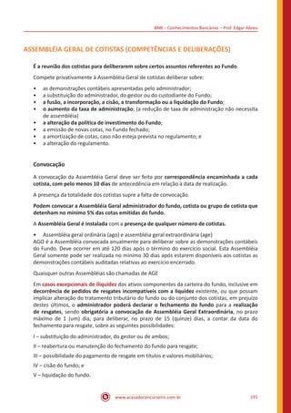 BNB – Conhecimentos Bancários – Prof. Edgar Abreu
www.acasadoconcurseiro.com.br 191
ASSEMBLÉIA GERAL DE COTISTAS (COMPETÊNCIAS E DELIBERAÇÕES)
É a reunião dos cotistas para deliberarem sobre certos assuntos referentes ao Fundo.
Compete privativamente à Assembléia Geral de cotistas deliberar sobre:
•• as demonstrações contábeis apresentadas pelo administrador;
•• a substituição do administrador, do gestor ou do custodiante do Fundo;
•• a fusão, a incorporação, a cisão, a transformação ou a liquidação do Fundo;
•• o aumento da taxa de administração; (a redução de taxa de administração não necessita
de assembléia)
•• a alteração da política de investimento do Fundo;
•• a emissão de novas cotas, no Fundo fechado;
•• a amortização de cotas, caso não esteja prevista no regulamento; e
•• a alteração do regulamento.
Convocação
A convocação da Assembléia Geral deve ser feita por correspondência encaminhada a cada
cotista, com pelo menos 10 dias de antecedência em relação à data de realização.
A presença da totalidade dos cotistas supre a falta de convocação.
Podem convocar a Assembléia Geral administrador do fundo, cotista ou grupo de cotista que
detenham no mínimo 5% das cotas emitidas do fundo.
A Assembléia Geral é instalada com a presença de qualquer número de cotistas.
•• Assembléia geral ordinária (ago) e assembléia geral extraordinária (age)
AGO é a Assembléia convocada anualmente para deliberar sobre as demonstrações contábeis
do Fundo. Deve ocorrer em até 120 dias após o término do exercício social. Esta Assembléia
Geral somente pode ser realizada no mínimo 30 dias após estarem disponíveis aos cotistas as
demonstrações contábeis auditadas relativas ao exercício encerrado.
Quaisquer outras Assembléias são chamadas de AGE
Em casos excepcionais de iliquidez dos ativos componentes da carteira do fundo, inclusive em
decorrência de pedidos de resgates incompatíveis com a liquidez existente, ou que possam
implicar alteração do tratamento tributário do fundo ou do conjunto dos cotistas, em prejuízo
destes últimos, o administrador poderá declarar o fechamento do fundo para a realização
de resgates, sendo obrigatória a convocação de Assembléia Geral Extraordinária, no prazo
máximo de 1 (um) dia, para deliberar, no prazo de 15 (quinze) dias, a contar da data do
fechamento para resgate, sobre as seguintes possibilidades:
I – substituição do administrador, do gestor ou de ambos;
II – reabertura ou manutenção do fechamento do fundo para resgate;
III – possibilidade do pagamento de resgate em títulos e valores mobiliários;
IV – cisão do fundo; e
V – liquidação do fundo.
 
