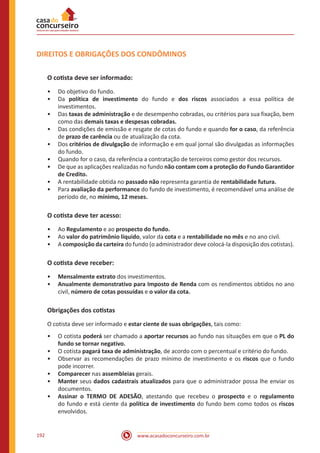 www.acasadoconcurseiro.com.br192
DIREITOS E OBRIGAÇÕES DOS CONDÔMINOS
O cotista deve ser informado:
•• Do objetivo do fundo.
•• Da política de investimento do fundo e dos riscos associados a essa política de
investimentos.
•• Das taxas de administração e de desempenho cobradas, ou critérios para sua fixação, bem
como das demais taxas e despesas cobradas.
•• Das condições de emissão e resgate de cotas do fundo e quando for o caso, da referência
de prazo de carência ou de atualização da cota.
•• Dos critérios de divulgação de informação e em qual jornal são divulgadas as informações
do fundo.
•• Quando for o caso, da referência a contratação de terceiros como gestor dos recursos.
•• De que as aplicações realizadas no fundo não contam com a proteção do Fundo Garantidor
de Credito.
•• A rentabilidade obtida no passado não representa garantia de rentabilidade futura.
•• Para avaliação da performance do fundo de investimento, é recomendável uma análise de
período de, no mínimo, 12 meses.
O cotista deve ter acesso:
•• Ao Regulamento e ao prospecto do fundo.
•• Ao valor do patrimônio líquido, valor da cota e a rentabilidade no mês e no ano civil.
•• A composição da carteira do fundo (o administrador deve colocá-la disposição dos cotistas).
O cotista deve receber:
•• Mensalmente extrato dos investimentos.
•• Anualmente demonstrativo para Imposto de Renda com os rendimentos obtidos no ano
civil, número de cotas possuídas e o valor da cota.
Obrigações dos cotistas
O cotista deve ser informado e estar ciente de suas obrigações, tais como:
•• O cotista poderá ser chamado a aportar recursos ao fundo nas situações em que o PL do
fundo se tornar negativo.
•• O cotista pagará taxa de administração, de acordo com o percentual e critério do fundo.
•• Observar as recomendações de prazo mínimo de investimento e os riscos que o fundo
pode incorrer.
•• Comparecer nas assembleias gerais.
•• Manter seus dados cadastrais atualizados para que o administrador possa lhe enviar os
documentos.
•• Assinar o TERMO DE ADESÃO, atestando que recebeu o prospecto e o regulamento
do fundo e está ciente da política de investimento do fundo bem como todos os riscos
envolvidos.
 