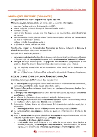 BNB – Conhecimentos Bancários – Prof. Edgar Abreu
www.acasadoconcurseiro.com.br 193
INFORMAÇÕES RELEVANTES (DISCLAIMERS)
Divulgar, diariamente o valor do patrimônio líquido e da cota.
Mensalmente, remeter aos cotistas um extrato com as seguintes informações:
•• nome do Fundo e o número de seu registro no CNPJ;
•• nome, endereço e número de registro do administrador no CNPJ;
•• nome do cotista;
•• saldo e valor das cotas no início e no final do período e a movimentação ocorrida ao longo
do mesmo;
•• rentabilidade do Fundo auferida entre o último dia útil do mês anterior e o última dia útil
do mês de referência do extrato;
•• data de emissão do extrato da conta; e
•• o telefone, o correio eletrônico e o site
Anualmente, colocar as demonstrações financeiras do Fundo, incluindo o Balanço, à
disposição de qualquer interessado que as solicitar.
Inclusões feitas pela instrução CVM 522
•• remeter aos cotistas dos fundos não destinados exclusivamente a investidores qualificados
a demonstração de desempenho do fundo, até o último dia útil de fevereiro de cada ano;
•• divulgar, em lugar de destaque na sua página na rede mundial de computadores e sem
proteção de senha, o item 3 da demonstração de desempenho do fundo relativo:
a)	 aos 12 (doze) meses findos em 31 de dezembro, até o último dia útil de fevereiro de
cada ano; e
b)	 aos 12 (doze) meses findos em 30 de junho, até o último dia útil de agosto de cada ano.
REGRAS GERAIS SOBRE DIVULGAÇÃO DE INFORMAÇÃO
(incluído pela Instrução CVM nº 522, de 8 de maio de 2012)
a)	 As informações divulgadas pelo administrador relativas ao fundo devem ser verdadeiras,
completas, consistentes e não induzir o investidor a erro.
b)	 Todas as informações relativas ao fundo devem ser escritas em linguagem simples, clara,
objetiva e concisa.
c)	 A divulgação de informações sobre o fundo deve ser abrangente, equitativa e simultânea
para todos os cotistas.
d)	 As informações fornecidas devem ser úteis à avaliação do investimento.
e)	 As informações relativas ao fundo não podem assegurar ou sugerir a existência de garantia
de resultados futuros ou isenção de risco para o investidor.
f)	 Informações factuais devem ser diferenciadas de interpretações, opiniões, projeções e
estimativas.
•• Informações factuais devem vir acompanhadas da indicação de suas fontes.
g)	 As regras se aplicam ao prospecto, à lâmina e a qualquer outro material de divulgação do
fundo.
h)	 Caso as informações divulgadas apresentem incorreções ou impropriedades que possam
induzir o investidor a erros de avaliação, a CVM pode exigir:
•• a cessação da divulgação da informação; e
•• a veiculação, com igual destaque e por meio do veículo usado para divulgar a
informação original, de retificações e esclarecimentos, devendo constar, de forma
expressa, que a informação está sendo republicada por determinação da CVM.
 