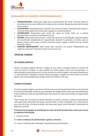 www.acasadoconcurseiro.com.br194
SEGREGAÇÃO DE FUNÇÕES E RESPONSABILIDADES:
•• ADMINISTRADOR: Responsável legal pelo funcionamento do fundo. Controla todos os
prestadores de serviço, e defende os interesses dos cotistas. Responsável por comunicação
com o cotista.
•• CUSTODIANTE: Responsável pela “guarda” dos ativos do fundo. Responde pelos dados e
envio de informações dos fundos para os gestores e administradores.
•• DISTRIBUIDOR: Responsável pela venda das cotas do fundo. Pode ser o próprio
administrador ou terceiros contratados por ele.
•• GESTOR: Responsável pela compra e venda dos ativos do fundo (gestão) segundo política
de investimento estabelecida em regulamento. Quando há aplicação no fundo, cabe ao
gestor comprar ativos para a carteira. Quando houver resgate o gestor terá que vender
ativos da carteira.
•• AUDITOR INDEPENDENTE: Todo Fundo deve contratar um auditor independente que
audite as contas do Fundo pelo menos uma vez por ano.
TIPOS DE FUNDOS
OS FUNDOS ABERTOS:
Nestes, os cotistas podem solicitar o resgate de suas cotas a qualquer tempo. O número de
cotas do Fundo é variável, ou seja: quando um cotista aplica, novas cotas são geradas e o
administrador compra ativos para o Fundo; quando um cotista resgata, suas cotas desaparecem,
e o administrador é obrigado a vender ativos para pagar o resgate. Por este motivo, os Fundos
abertos são recomendados para abrigar ativos com liquidez mais alta.
FUNDOS FECHADOS
O cotista só pode resgatar suas cotas ao término do prazo de duração do Fundo ou em virtude de
sua eventual liquidação. Ainda há a possibilidade de resgate destas cotas caso haja deliberação
neste sentido por parte da assembléia geral dos cotistas ou haja esta previsão no regulamento
do Fundo.
Estes Fundos têm um prazo de vida pré-definido e o cotista, somente, recebe sua aplicação de
volta após haver decorrido este prazo, quando então o Fundo é liquidado. Se o cotista quiser
seus recursos antes, ele deverá vender suas cotas para algum outro investidor interessado em
ingressar no Fundo
O material de divulgação de distribuição de cotas do fundo fechado deve conter pelo menos
as seguintes informações:
I – nome do fundo;
II – nome e endereço do administrador e gestor, se houver;
III – nome e endereço das instituições responsáveis pela distribuição;
 