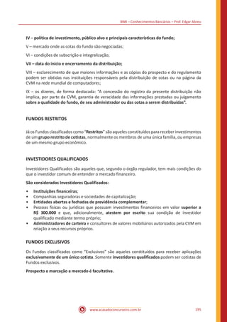 BNB – Conhecimentos Bancários – Prof. Edgar Abreu
www.acasadoconcurseiro.com.br 195
IV – política de investimento, público alvo e principais características do fundo;
V – mercado onde as cotas do fundo são negociadas;
VI – condições de subscrição e integralização;
VII – data do início e encerramento da distribuição;
VIII – esclarecimento de que maiores informações e as cópias do prospecto e do regulamento
podem ser obtidas nas instituições responsáveis pela distribuição de cotas ou na página da
CVM na rede mundial de computadores;
IX – os dizeres, de forma destacada: “A concessão do registro da presente distribuição não
implica, por parte da CVM, garantia de veracidade das informações prestadas ou julgamento
sobre a qualidade do fundo, de seu administrador ou das cotas a serem distribuídas”.
FUNDOS RESTRITOS
Já os Fundos classificados como “Restritos” são aqueles constituídos para receber investimentos
de um grupo restrito de cotistas, normalmente os membros de uma única família, ou empresas
de um mesmo grupo econômico.
INVESTIDORES QUALIFICADOS
Investidores Qualificados são aqueles que, segundo o órgão regulador, tem mais condições do
que o investidor comum de entender o mercado financeiro.
São considerados Investidores Qualificados:
•• Instituições financeiras;
•• Companhias seguradoras e sociedades de capitalização;
•• Entidades abertas e fechadas de previdência complementar;
•• Pessoas físicas ou jurídicas que possuam investimentos financeiros em valor superior a
R$ 300.000 e que, adicionalmente, atestem por escrito sua condição de investidor
qualificado mediante termo próprio;
•• Administradores de carteira e consultores de valores mobiliários autorizados pela CVM em
relação a seus recursos próprios.
FUNDOS EXCLUSIVOS
Os Fundos classificados como “Exclusivos” são aqueles constituídos para receber aplicações
exclusivamente de um único cotista. Somente investidores qualificados podem ser cotistas de
Fundos exclusivos.
Prospecto e marcação a mercado é facultativa.
 