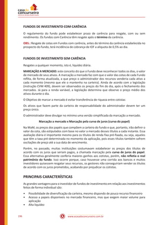 www.acasadoconcurseiro.com.br196
FUNDOS DE INVESTIMENTO COM CARÊNCIA
O regulamento do fundo pode estabelecer prazo de carência para resgate, com ou sem
rendimento. Os fundos com Carência têm resgate após o término da carência.
OBS.: Resgate de cotas em Fundos com carência, antes do término da carência estabelecida no
prospecto do fundo, terá incidência de cobrança de IOF a alíquota de 0,5% ao dia.
FUNDOS DE INVESTIMENTO SEM CARÊNCIA
Resgates a qualquer momento, isto é, liquidez diária.
MARCAÇÃO A MERCADO: este conceito diz que o Fundo deve reconhecer todos os dias, o valor
de mercado de seus ativos. A marcação a mercado faz com que o valor das cotas de cada Fundo
reflita, de forma atualizada, a que preço o administrador dos recursos venderia cada ativo a
cada momento (mesmo que ele o mantenha na carteira). Ainda de acordo com a legislação
(instrução CVM 409), devem ser observados os preços do fim do dia, após o fechamento dos
mercados. Já para a renda variável, a legislação determina que observe o preço médio dos
ativos durante o dia.
O Objetivo de marcar a mercado é evitar transferência de riqueza entre cotistas
Os ativos que fazem parte da carteira de responsabilidade do administrador devem ter um
preço único.
O administrador deve divulgar no mínimo uma versão simplificada da marcação a mercado.
Marcação a mercado x Marcação pela curva de juros (curva do papel)
Na MaM, os preços dos papéis que compõem a carteira do fundo e que, portanto, irão definir o
valor da cota, são estipulados com base no valor a mercado desses títulos a cada instante. Essa
avaliação diária é importante mesmo para os títulos de renda fixa pré-fixada, ou seja, aqueles
que têm a taxa pré-determinada no momento da aplicação, pois esses títulos também sofrem
oscilações de preço até a sua data de vencimento.
Porém, no passado, muitas instituições costumavam estabelecer os preços dos títulos de
acordo com os juros que seriam pagos, a chamada marcação pela curva de juros do papel.
Essa alternativa geralmente conferia maiores ganhos aos cotistas, porém, não refletia o real
patrimônio do fundo. Isso ocorre porque, caso houvesse uma corrida aos bancos e muitos
investidores quisessem resgatar seus recursos, os gestores não conseguiriam vender os títulos
de acordo com os juros prometidos, acabando por prejudicar os cotistas.
PRINCIPAIS CARACTERÍSTICAS
As grandes vantagens para o investidor de fundos de investimento em relação aos investimentos
feitos de forma individual são:
•• Possibilidade de diversificação da carteira, mesmo dispondo de pouco recurso financeiro
•• Acesso a papeis disponíveis no mercado financeiro, mas que exigem maior volume para
aplicação
•• Alta liquidez
 