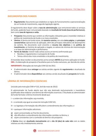 BNB – Conhecimentos Bancários – Prof. Edgar Abreu
www.acasadoconcurseiro.com.br 197
DOCUMENTOS DOS FUNDOS
•• Regulamento: Documento que estabelece as regras de funcionamento e operacionalização
de um fundo de investimento, segundo legislação vigente.
O regulamento deve dispor sobre a taxa de administração, que remunerará todos os serviços
do fundo, podendo haver remuneração baseada no resultado do fundo (taxa de performance),
bem como taxa de ingresso e saída.
•• Prospecto: Documento que contém as informações relevantes para o investidor relativas à
política de investimento do fundo e os riscos envolvidos.
•• Lâmina: A lâmina do fundo reúne, de maneira concisa, em uma única página, as principais
características operacionais da aplicação, além dos principais indicadores de desempenho
da carteira. No documento você encontra o resumo dos objetivos e da política de
investimento, os horários de aplicação e resgate, os valores de mínimos de movimentação
e as taxas de administração e performance.
•• Termo de Adesão: investir todo cotista assina um termo confirmando que:
•• Recebeu o regulamento e o prospecto do fundo.
•• Tomou ciência dos riscos envolvidos e da política de investimento.
O investidor deve receber os documentos acima sempre ANTES da primeira aplicação no fundo.
OBS.: A elaboração de prospecto é facultativa para os fundos exclusivos, por decisão do cotista
IMPORTANTE: Alterações da instrução CVM 522 de 2012.
•• O administrador deve entregar ao cotista versões vigente do regulamento e atualizada da
lâmina.
•• O administrador deve disponibilizar aos cotistas versão atualizada do prospecto do fundo.
LÂMINA DE INFORMAÇÕES ESSENCIAIS
(incluído pela Instrução CVM nº 522, de 8 de maio de 2012)
O administrador de fundo aberto que não seja destinado exclusivamente a investidores
qualificados deve elaborar uma lâmina de informações essenciais. É facultado ao administrador
de fundo formatar a lâmina livremente desde que:
I – a ordem das informações seja mantida;
II – o conteúdo seja igual ao anexo da instrução CVM 522;
III – os logotipos e formatação não dificultem o entendimento das informações; e
IV – quaisquer informações adicionais:
a)	 sejam acrescentadas ao final do documento;
b)	 não dificultem o entendimento das informações contidas na lâmina; e
c)	 sejam consistentes com o conteúdo da lâmina e do prospecto.
A lâmina deve ser atualizada mensalmente até o dia 10 (dez) de cada mês com os dados
relativos ao mês imediatamente anterior.
 
