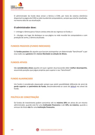 www.acasadoconcurseiro.com.br198
O administrador do fundo deve enviar a lâmina à CVM, por meio de sistema eletrônico
disponível na página da CVM na rede mundial de computadores, sempre que esta for atualizada,
na mesma data de sua atualização.
O administrador deve:
I – entregar a lâmina para o futuro cotista antes de seu ingresso no fundo; e
II – divulgar, em lugar de destaque na sua página na rede mundial de computadores e sem
proteção de senha, a lâmina atualizada.
FUNDOS PASSIVOS (FUNDO INDEXADO)
Os fundos passivos são aqueles que buscam acompanhar um determinado “benchmark” e por
essa razão seus gestores têm menos liberdade na seleção de Ativos.
FUNDOS ATIVOS
São considerados ativos aqueles em que o gestor atua buscando obter melhor desempenho,
assumindo posições que julgue propícias para superar o seu “benchmark”.
FUNDO ALAVANCADO
Um fundo é considerado alavancado sempre que existir possibilidade (diferente de zero) de
perda superior ao patrimônio do fundo, desconsiderando-se casos de default nos ativos do
fundo.
POLÍTICA DE CONCETRAÇÃO
Os fundos de investimento podem concentrar até no máximo 20% em ativos de um mesmo
administrador, quando este for uma Instituição Financeira e até 10%, no máximo, quando o
emissor do título não for uma Instituição Financeira.
 