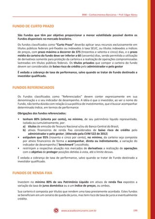BNB – Conhecimentos Bancários – Prof. Edgar Abreu
www.acasadoconcurseiro.com.br 199
FUNDO DE CURTO PRAZO
São Fundos que têm por objetivo proporcionar a menor volatilidade possível dentre os
Fundos disponíveis no mercado brasileiro.
Os fundos classificados como “Curto Prazo” deverão aplicar seus recursos exclusivamente em
títulos públicos federais pré-fixados ou indexados à taxa SELIC, ou títulos indexados a índices
de preços, com prazo máximo a decorrer de 375 (trezentos e setenta e cinco) dias, e o prazo
médio da carteira do fundo deve ser inferior a 60 (sessenta) dias, sendo permitida a utilização
de derivativos somente para proteção da carteira e a realização de operações compromissadas
lastreadas em títulos públicos federais. Os títulos privados que compor a carteira do fundo
devem ser considerados de baixo risco de crédito pelo administrador e pelo gestor
É vedada a cobrança de taxa de performance, salvo quando se tratar de Fundo destinado a
investidor qualificado.
FUNDOS REFERENCIADOS
Os Fundos classificados como “Referenciados” devem conter expressamente em sua
denominação e o seu indicador de desempenho. A idéia é que o investidor, ao ver o nome do
Fundo, não tenha dúvida com relação à sua política de investimentos, que é buscar acompanhar
determinado índice, em termos de performance
Obrigações dos fundos referenciados:
•• tenham 80% (oitenta por cento), no mínimo, de seu patrimônio líquido representado,
isolada ou cumulativamente, por:
a)	títulos de emissão do Tesouro Nacional e/ou do Banco Central do Brasil;
b)	 ativos financeiros de renda fixa considerados de baixo risco de crédito pelo
administrador e pelo gestor; (Alterado pela CVM 522 de 2012)
•• estipulem que 95% (noventa e cinco por cento), no mínimo, da carteira seja composta
por ativos financeiros de forma a acompanhar, direta ou indiretamente, a variação do
indicador de desempenho (“benchmark”) escolhido;
•• restrinjam a respectiva atuação nos mercados de derivativos a realização de operações
com o objetivo de proteger posições detidas à vista, até o limite dessas.
É vedada a cobrança de taxa de performance, salvo quando se tratar de Fundo destinado a
investidor qualificado.
FUNDOS DE RENDA FIXA
Investem no mínimo 80% de seu Patrimônio Líquido em ativos de renda fixa expostos a
variação da taxa de juros doméstica ou a um índice de preços, ou ambos.
Sua carteira é composta por títulos que rendem uma taxa previamente acordada. Estes fundos
se beneficiam em um cenário de queda de juros, mas tem risco de taxa de juros e eventualmente
crédito.
 
