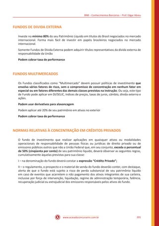BNB – Conhecimentos Bancários – Prof. Edgar Abreu
www.acasadoconcurseiro.com.br 201
FUNDOS DE DIVIDA EXTERNA
Investe no mínimo 80% do seu Patrimônio Líquido em títulos do Brasil negociados no mercado
internacional. Forma mais fácil de investir em papéis brasileiros negociados no mercado
internacional.
Somente Fundos de Dívida Externa podem adquirir títulos representativos da dívida externa de
responsabilidade da União
Podem cobrar taxa de performance
FUNDOS MULTIMERCADOS
Os Fundos classificados como “Multimercado” devem possuir políticas de investimento que
envolva vários fatores de risco, sem o compromisso de concentração em nenhum fator em
especial ou em fatores diferentes das demais classes previstas na instrução. Ou seja, este tipo
de Fundo pode aplicar em DI/SELIC, índices de preços, taxas de juros, câmbio, dívida externa e
ações.
Podem usar derivativos para alavancagem
Podem aplicar até 20% de seu patrimônio em ativos no exterior
Podem cobrar taxa de performance
NORMAS RELATIVAS À CONCENTRAÇÃO EM CRÉDITOS PRIVADOS
O fundo de investimento que realizar aplicações em quaisquer ativos ou modalidades
operacionais de responsabilidade de pessoas físicas ou jurídicas de direito privado ou de
emissores públicos outros que não a União Federal que, em seu conjunto, exceda o percentual
de 50% (cinqüenta por cento) de seu patrimônio líquido, deverá observar as seguintes regras,
cumulativamente àquelas previstas para sua classe:
I – na denominação do fundo deverá constar a expressão “Crédito Privado”;
II – o regulamento, o prospecto e o material de venda do fundo deverão conter, com destaque,
alerta de que o fundo está sujeito a risco de perda substancial de seu patrimônio líquido
em caso de eventos que acarretem o não pagamento dos ativos integrantes de sua carteira,
inclusive por força de intervenção, liquidação, regime de administração temporária, falência,
recuperação judicial ou extrajudicial dos emissores responsáveis pelos ativos do fundo.
 