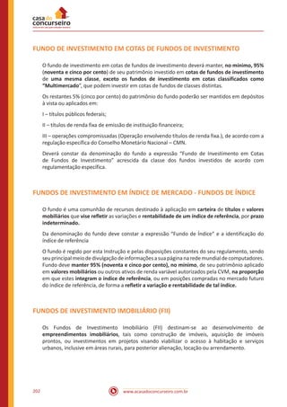 www.acasadoconcurseiro.com.br202
FUNDO DE INVESTIMENTO EM COTAS DE FUNDOS DE INVESTIMENTO
O fundo de investimento em cotas de fundos de investimento deverá manter, no mínimo, 95%
(noventa e cinco por cento) de seu patrimônio investido em cotas de fundos de investimento
de uma mesma classe, exceto os fundos de investimento em cotas classificados como
“Multimercado”, que podem investir em cotas de fundos de classes distintas.
Os restantes 5% (cinco por cento) do patrimônio do fundo poderão ser mantidos em depósitos
à vista ou aplicados em:
I – títulos públicos federais;
II – títulos de renda fixa de emissão de instituição financeira;
III – operações compromissadas (Operação envolvendo títulos de renda fixa.), de acordo com a
regulação específica do Conselho Monetário Nacional – CMN.
Deverá constar da denominação do fundo a expressão “Fundo de Investimento em Cotas
de Fundos de Investimento” acrescida da classe dos fundos investidos de acordo com
regulamentação específica.
FUNDOS DE INVESTIMENTO EM ÍNDICE DE MERCADO - FUNDOS DE ÍNDICE
O fundo é uma comunhão de recursos destinado à aplicação em carteira de títulos e valores
mobiliários que vise refletir as variações e rentabilidade de um índice de referência, por prazo
indeterminado.
Da denominação do fundo deve constar a expressão “Fundo de Índice” e a identificação do
índice de referência
O fundo é regido por esta Instrução e pelas disposições constantes do seu regulamento, sendo
seuprincipalmeiodedivulgaçãodeinformaçõesasuapáginanaredemundialdecomputadores.
Fundo deve manter 95% (noventa e cinco por cento), no mínimo, de seu patrimônio aplicado
em valores mobiliários ou outros ativos de renda variável autorizados pela CVM, na proporção
em que estes integram o índice de referência, ou em posições compradas no mercado futuro
do índice de referência, de forma a refletir a variação e rentabilidade de tal índice.
FUNDOS DE INVESTIMENTO IMOBILIÁRIO (FII)
Os Fundos de Investimento Imobiliário (FII) destinam-se ao desenvolvimento de
empreendimentos imobiliários, tais como construção de imóveis, aquisição de imóveis
prontos, ou investimentos em projetos visando viabilizar o acesso à habitação e serviços
urbanos, inclusive em áreas rurais, para posterior alienação, locação ou arrendamento.
 