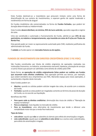 BNB – Conhecimentos Bancários – Prof. Edgar Abreu
www.acasadoconcurseiro.com.br 203
Estes Fundos destinam-se a investidores que procuram imóveis como uma forma de
diversificação de sua carteira de investimentos, e esperam ganho de capital moderado e
rendimentos em forma de aluguel
Os Fundos imobiliários são comercializados na forma de Fundos fechados, que podem ter
duração determinada ou indeterminada
Estes Fundos devem distribuir, no mínimo, 95% do lucro auferido, apurados segundo o regime
de caixa.
Uma vez constituído e autorizado o funcionamento do Fundo, admite-se que 25% de seu
patrimônio, no máximo e temporariamente, seja investida em cotas de FI e/ou em Títulos de
Renda Fixa.
Esta parcela pode ser maior se expressamente autorizado pela CVM, mediante justificativa do
administrador do Fundo.
É vedado ao Fundo operar em mercados futuros ou de opções.
FUNDOS DE INVESTIMENTO EM DIREITOS CREDITÓRIOS (FIDC E FIC-FIDC)
São Fundos constituídos por títulos de crédito originários de operações realizadas nas
instituições financeiras, na indústria, arrendamento mercantil, hipotecas, prestação de serviços
e outros títulos que possam ser admitidos como direito de crédito pela CVM.
Desta forma, as operações de crédito originalmente feitas podem ser cedidas aos Fundos
que assumem estes direitos creditórios. Esta operação permite aos bancos, por exemplo,
que cedam (vendam) seus empréstimos aos FIDC, liberando espaço para novas operações, e
aumentando a liquidez deste mercado
Estes Fundos podem ser:
•• Abertos: quando os cotistas podem solicitar resgate das cotas, de acordo com o estatuto
do Fundo.
•• Fechados: quando as cotas podem ser resgatadas somente ao término do prazo de duração
do Fundo, ou no caso de sua liquidação.
Benefícios dos FIDC:
•• Para quem cede os direitos creditórios: diminuição dos riscos de crédito e “liberação de
espaço no balanço”.
•• Para as empresas: mais liquidez no mercado de crédito.
•• Para os investidores: uma alternativa de investimento que tende a oferecer uma
rentabilidade maior do que a renda fixa tradicional.
Tipos de Cotas:
•• cota sênior: aquela que não se subordina às demais para efeito de amortização e resgate;
•• cota subordinada: aquela que se subordina à cota sênior ou a outras cotas subordinadas,
para efeito de amortização e resgate;
 