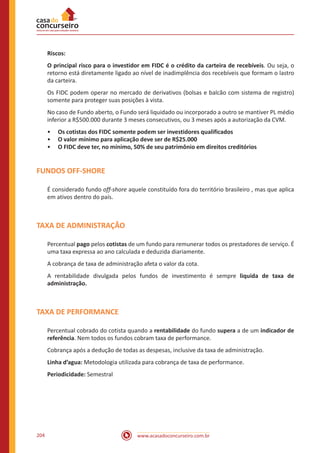 www.acasadoconcurseiro.com.br204
Riscos:
O principal risco para o investidor em FIDC é o crédito da carteira de recebíveis. Ou seja, o
retorno está diretamente ligado ao nível de inadimplência dos recebíveis que formam o lastro
da carteira.
Os FIDC podem operar no mercado de derivativos (bolsas e balcão com sistema de registro)
somente para proteger suas posições à vista.
No caso de Fundo aberto, o Fundo será liquidado ou incorporado a outro se mantiver PL médio
inferior a R$500.000 durante 3 meses consecutivos, ou 3 meses após a autorização da CVM.
•• Os cotistas dos FIDC somente podem ser investidores qualificados
•• O valor mínimo para aplicação deve ser de R$25.000
•• O FIDC deve ter, no mínimo, 50% de seu patrimônio em direitos creditórios
FUNDOS OFF-SHORE
É considerado fundo off-shore aquele constituído fora do território brasileiro , mas que aplica
em ativos dentro do país.
TAXA DE ADMINISTRAÇÃO
Percentual pago pelos cotistas de um fundo para remunerar todos os prestadores de serviço. É
uma taxa expressa ao ano calculada e deduzida diariamente.
A cobrança de taxa de administração afeta o valor da cota.
A rentabilidade divulgada pelos fundos de investimento é sempre liquida de taxa de
administração.
TAXA DE PERFORMANCE
Percentual cobrado do cotista quando a rentabilidade do fundo supera a de um indicador de
referência. Nem todos os fundos cobram taxa de performance.
Cobrança após a dedução de todas as despesas, inclusive da taxa de administração.
Linha d’agua: Metodologia utilizada para cobrança de taxa de performance.
Periodicidade: Semestral
 