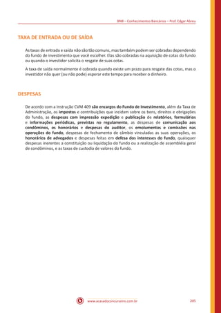 BNB – Conhecimentos Bancários – Prof. Edgar Abreu
www.acasadoconcurseiro.com.br 205
TAXA DE ENTRADA OU DE SAÍDA
As taxas de entrada e saída não são tão comuns, mas também podem ser cobradas dependendo
do fundo de investimento que você escolher. Elas são cobradas na aquisição de cotas do fundo
ou quando o investidor solicita o resgate de suas cotas.
A taxa de saída normalmente é cobrada quando existe um prazo para resgate das cotas, mas o
investidor não quer (ou não pode) esperar este tempo para receber o dinheiro.
DESPESAS
De acordo com a Instrução CVM 409 são encargos do Fundo de Investimento, além da Taxa de
Administração, os impostos e contribuições que incidam sobre os bens, direitos e obrigações
do fundo, as despesas com impressão expedição e publicação de relatórios, formulários
e informações periódicas, previstas no regulamento, as despesas de comunicação aos
condôminos, os honorários e despesas do auditor, os emolumentos e comissões nas
operações do fundo, despesas de fechamento de câmbio vinculadas as suas operações, os
honorários de advogados e despesas feitas em defesa dos interesses do fundo, quaisquer
despesas inerentes a constituição ou liquidação do fundo ou a realização de assembléia geral
de condôminos, e as taxas de custodia de valores do fundo.
 