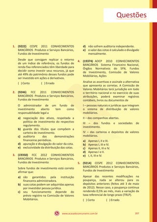 www.acasadoconcurseiro.com.br 207
Questões
1.	 (9222) CESPE 2011 CONHECIMENTOS
BANCÁRIOS Produtos e Serviços Bancários,
Fundos de Investimento
Desde que consigam replicar o retorno
de um índice de referência, os fundos de
renda fixa referenciados têm liberdade para
decidir como investir seus recursos, já que
até 49% do patrimônio desses fundos pode
ser investido em ações e derivativos.
( ) Certo		 ( ) Errado
2.	 (9246) FCC 2011 CONHECIMENTOS
BANCÁRIOS Produtos e Serviços Bancários,
Fundos de Investimento
O administrador de um fundo de
investimento aberto tem como
responsabilidade legal a
a)	 negociação dos ativos, respeitada a
política de investimento do respectivo
regulamento.
b)	 guarda dos títulos que compõem a
carteira de investimento.
c)	 auditoria das demonstrações
financeiras periódicas.
d)	 apuração e divulgação do valor da cota.
e)	 exclusividade da distribuição das cotas.
3.	 (19350) FCC 2012 CONHECIMENTOS
BANCÁRIOS Produtos e Serviços Bancários,
Fundos de Investimento
Sobre fundos de investimento está correto
afirmar que:
a)	 são garantidos pela instituição
financeira administradora.
b)	 suas cotas podem ser adquiridas apenas
por investidor pessoa jurídica.
c)	 seu funcionamento depende do
prévio registro na Comissão de Valores
Mobiliários.
d)	 não sofrem auditoria independente.
e)	 o valor das cotas é calculado e divulgado
mensalmente.
4.	 (19374) AOCP 2010 CONHECIMENTOS
BANCÁRIOS Sistema Financeiro Nacional,
Órgãos Normativos do SFN, Fundos
de Investimento, Comissão de Valores
Mobiliários, Ações
Analise as assertivas e assinale a alternativa
que apresenta as corretas. A Comissão de
Valores Mobiliários terá jurisdição em todo
o território nacional e no exercício de suas
atribuições, poderá examinar registros
contábeis, livros ou documentos de
I – pessoas naturais e jurídicas que integram
o sistema de distribuição de valores
mobiliários.
II – das companhias abertas.
III – dos fundos e sociedades de
investimento.
IV – das carteiras e depósitos de valores
mobiliários.
a)	 Apenas I, II e III.
b)	 Apenas I, III e IV.
c)	 Apenas II, III e IV.
d)	 Apenas I e II.
e)	 I, II, III e IV.
5.	 (9214) CESPE 2012 CONHECIMENTOS
BANCÁRIOS Produtos e Serviços Bancários,
Fundos de Investimento
Apesar das recentes modificações na
poupança, nada se alterou para os
depósitos anteriores (feitos até 3 de maio
de 2012). Nesse caso, a poupança continua
rendendo 0,5% ao mês, mais a variação da
taxa referencial de longo prazo (TRLP).
( ) Certo		 ( ) Errado
 