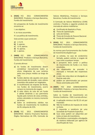www.acasadoconcurseiro.com.br208
6.	 (9181) FCC 2011 CONHECIMENTOS
BANCÁRIOS Produtos e Serviços Bancários,
Fundos de Investimento
Em prospectos de fundos de investimento
encontra-se:
I. seu objetivo.
II. os riscos assumidos.
III. sua política de investimento.
Está correto o que consta em
a)	 I, II e III.
b)	 II, apenas.
c)	 I e III, apenas.
d)	 III, apenas.
e)	 I, apenas.
7.	 (9409) FCC 2006 CONHECIMENTOS
BANCÁRIOS Produtos e Serviços Bancários,
Fundos de Investimento
É correto afirmar:
a)	 Os fundos de investimento devem
contabilizar mensalmente todos os
ativos integrantes de suas carteiras
pelos seus preços médios ao longo do
mês.
b)	 Fundos abertos são aqueles com prazo
determinado de duração, cujos valores
investidos não podem ser resgatados.
c)	 O recolhimento do Imposto de Renda,
nos fundos de investimento, ocorre
sempre no momento do resgate.
d)	 O valor diário da cota de um fundo
é obtido dividindo o seu patrimônio
líquido pelo número de cotas emitidas,
ambos calculados no mesmo momento
de tempo.
e)	 Sobre os rendimentos obtidos nos
fundos de investimento há incidência
de IR à alíquota de 25%.
8.	 (9149) FCC 2013 CONHECIMENTOS
BANCÁRIOS Sistema Financeiro Nacional,
Órgãos Normativos do SFN, Comissão de
Valores Mobiliários, Produtos e Serviços
Bancários, Fundos de Investimento
A Comissão de Valores Mobiliários (CVM)
controla e fiscaliza o seguinte produto do
mercado de valores mobiliários:
a)	 Certificado de Depósito a Prazo.
b)	 Título de Capitalização.
c)	 Letra de Câmbio.
d)	 Título de Emissão do Tesouro Nacional.
e)	 Fundo de Investimento.
9.	 (9165) FCC 2011 CONHECIMENTOS
BANCÁRIOS Produtos e Serviços Bancários,
Fundos de Investimento
As normas para funcionamento dos fundos
de investimento dispõem que
a)	 os cotistas, no caso de condomínio
fechado, podem solicitar o resgate de
suas cotas a qualquer tempo.
b)	 o prospecto deve conter a política
de investimento do fundo e os riscos
envolvidos.
c)	 são dispensados de proceder à
marcação a mercado dos respectivos
ativos.
d)	 o valor das cotas deve ser divulgado ao
final de cada mês.
e)	 podem ser administrados por pessoas
físicas autorizadas pela CVM.
10.	(9307) FCC 2010 CONHECIMENTOS
BANCÁRIOS Produtos e Serviços Bancários,
Fundos de Investimento
Sobre os Fundos de Investimento em
Direitos Creditórios - FIDC é correto afirmar:
a)	 A aplicação mínima é de R$ 25 mil por
investidor.
b)	 Não há incidência de imposto de renda
na fonte.
c)	 É requerida a existência de uma
Sociedade de Propósito Específico.
d)	 Suas cotas podem ser adquiridas por
todos os tipos de investidores.
e)	 É facultativa a contratação e divulgação
de relatório elaborado por agência de
classificação de risco.
 