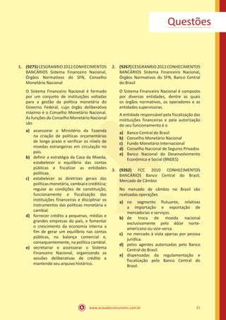 www.acasadoconcurseiro.com.br 21
Questões
1.	 (9275)CESGRANRIO2012CONHECIMENTOS
BANCÁRIOS Sistema Financeiro Nacional,
Órgãos Normativos do SFN, Conselho
Monetário Nacional
O Sistema Financeiro Nacional é formado
por um conjunto de instituições voltadas
para a gestão da política monetária do
Governo Federal, cujo órgão deliberativo
máximo é o Conselho Monetário Nacional.
As funções do Conselho Monetário Nacional
são
a)	 assessorar o Ministério da Fazenda
na criação de políticas orçamentárias
de longo prazo e verificar os níveis de
moedas estrangeiras em circulação no
país.
b)	 definir a estratégia da Casa da Moeda,
estabelecer o equilíbrio das contas
públicas e fiscalizar as entidades
políticas.
c)	 estabelecer as diretrizes gerais das
políticas monetária, cambial e creditícia;
regular as condições de constituição,
funcionamento e fiscalização das
instituições financeiras e disciplinar os
instrumentos das políticas monetária e
cambial.
d)	 fornecer crédito a pequenas, médias e
grandes empresas do país, e fomentar
o crescimento da economia interna a
fim de gerar um equilíbrio nas contas
públicas, na balança comercial e,
consequentemente, na política cambial.
e)	 secretariar e assessorar o Sistema
Financeiro Nacional, organizando as
sessões deliberativas de crédito e
mantendo seu arquivo histórico.
2.	 (9267)CESGRANRIO2012CONHECIMENTOS
BANCÁRIOS Sistema Financeiro Nacional,
Órgãos Normativos do SFN, Banco Central
do Brasil
O Sistema Financeiro Nacional é composto
por diversas entidades, dentre as quais
os órgãos normativos, os operadores e as
entidades supervisoras.
A entidade responsável pela fiscalização das
instituições financeiras e pela autorização
do seu funcionamento é o
a)	 Banco Central do Brasil
b)	 Conselho Monetário Nacional
c)	 Fundo Monetário Internacional
d)	 Conselho Nacional de Seguros Privados
e)	 Banco Nacional do Desenvolvimento
Econômico e Social (BNDES)
3.	 (9262) FCC 2010 CONHECIMENTOS
BANCÁRIOS Banco Central do Brasil,
Mercado de Câmbio
No mercado de câmbio no Brasil são
realizadas operações
a)	 no segmento flutuante, relativas
a importação e exportação de
mercadorias e serviços.
b)	 de troca de moeda nacional
exclusivamente pelo dólar norte-
americano ou vice-versa.
c)	 no mercado à vista apenas por pessoa
jurídica.
d)	 pelos agentes autorizados pelo Banco
Central do Brasil.
e)	 dispensadas da regulamentação e
fiscalização pelo Banco Central do
Brasil.
 