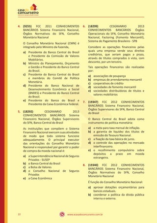 www.acasadoconcurseiro.com.br22
4.	 (9255) FCC 2011 CONHECIMENTOS
BANCÁRIOS Sistema Financeiro Nacional,
Órgãos Normativos do SFN, Conselho
Monetário Nacional
O Conselho Monetário Nacional (CMN) é
integrado pelo Ministro da Fazenda,
a)	 Presidente do Banco Central do Brasil
e Presidente da Comissão de Valores
Mobiliários.
b)	 Ministro do Planejamento, Orçamento
e Gestão e Presidente do Banco Central
do Brasil.
c)	 Presidente do Banco Central do Brasil
e membros do Comitê de Política
Monetária.
d)	 Presidente do Banco Nacional de
Desenvolvimento Econômico e Social
(BNDES) e Presidente do Banco Central
do Brasil.
e)	 Presidente do Banco do Brasil e
Presidente da Caixa Econômica Federal.
5.	 (18292) CESGRANRIO 2013
CONHECIMENTOS BANCÁRIOS Sistema
Financeiro Nacional, Órgãos Supervisores
do SFN, Banco Central do Brasil
As instituições que compõem o Sistema
FinanceiroNacionalexercemsuasatividades
de modo que todo sistema funcione
adequadamente. O principal executor
das orientações do Conselho Monetário
Nacional e responsável por garantir o poder
de compra da moeda nacional é:
a)	 a Superintendência Nacional de Seguros
Privados - SUSEP
b)	 o Banco Central do Brasil
c)	 a Bolsa de Valores
d)	 o Conselho Nacional de Seguros
Privados
e)	 a Caixa Econômica
6.	 (18299) CESGRANRIO 2013
CONHECIMENTOS BANCÁRIOS Órgãos
Operacionais do SFN, Conselho Monetário
Nacional, Factoring (Fomento Mercantil),
Sistema de Pagamento Brasileiro - SPB
Considere as operações financeiras pelas
quais uma empresa vende seus direitos
creditórios, que seriam pagos a prazo,
através de títulos comprados à vista, com
desconto, por um terceiro.
Tais operações financeiras são realizadas
por:
a)	 associações de poupança
b)	 empresas de arrendamento mercantil
c)	 cooperativas de crédito
d)	 sociedades de fomento mercantil
e)	 sociedades distribuidoras de títulos e
valores mobiliários
7.	 (19347) FCC 2012 CONHECIMENTOS
BANCÁRIOS Sistema Financeiro Nacional,
Órgãos Supervisores do SFN, Banco Central
do Brasil
O Banco Central do Brasil adota como
instrumento de política monetária:
a)	 a meta para taxa mensal de inflação.
b)	 a garantia de liquidez dos títulos de
emissão do Tesouro Nacional.
c)	 a fixação da taxa básica de juros.
d)	 o controle das operações no mercado
interfinanceiro.
e)	 o recolhimento compulsório sobre
depósitos a prazo em moeda
estrangeira.
8.	 (19340) FCC 2012 CONHECIMENTOS
BANCÁRIOS Sistema Financeiro Nacional,
Órgãos Normativos do SFN, Conselho
Monetário Nacional
É função do Conselho Monetário Nacional:
a)	 aprovar dotações orçamentárias para
bancos estaduais.
b)	 coordenar a política da dívida pública
interna e externa.
 