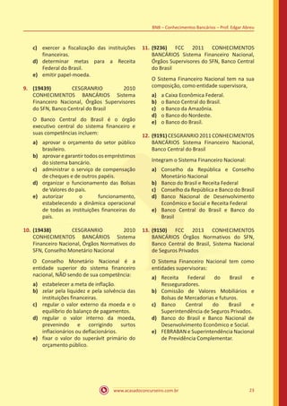 www.acasadoconcurseiro.com.br 23
BNB – Conhecimentos Bancários – Prof. Edgar Abreu
c)	 exercer a fiscalização das instituições
financeiras.
d)	 determinar metas para a Receita
Federal do Brasil.
e)	 emitir papel-moeda.
9.	 (19439) CESGRANRIO 2010
CONHECIMENTOS BANCÁRIOS Sistema
Financeiro Nacional, Órgãos Supervisores
do SFN, Banco Central do Brasil
O Banco Central do Brasil é o órgão
executivo central do sistema financeiro e
suas competências incluem:
a)	 aprovar o orçamento do setor público
brasileiro.
b)	 aprovaregarantirtodososempréstimos
do sistema bancário.
c)	 administrar o serviço de compensação
de cheques e de outros papéis.
d)	 organizar o funcionamento das Bolsas
de Valores do país.
e)	 autorizar o funcionamento,
estabelecendo a dinâmica operacional
de todas as instituições financeiras do
país.
10.	(19438) CESGRANRIO 2010
CONHECIMENTOS BANCÁRIOS Sistema
Financeiro Nacional, Órgãos Normativos do
SFN, Conselho Monetário Nacional
O Conselho Monetário Nacional é a
entidade superior do sistema financeiro
nacional, NÃO sendo de sua competência:
a)	 estabelecer a meta de inflação.
b)	 zelar pela liquidez e pela solvência das
instituições financeiras.
c)	 regular o valor externo da moeda e o
equilíbrio do balanço de pagamentos.
d)	 regular o valor interno da moeda,
prevenindo e corrigindo surtos
inflacionários ou deflacionários.
e)	 fixar o valor do superávit primário do
orçamento público.
11.	(9236) FCC 2011 CONHECIMENTOS
BANCÁRIOS Sistema Financeiro Nacional,
Órgãos Supervisores do SFN, Banco Central
do Brasil
O Sistema Financeiro Nacional tem na sua
composição, como entidade supervisora,
a)	 a Caixa Econômica Federal.
b)	 o Banco Central do Brasil.
c)	 o Banco da Amazônia.
d)	 o Banco do Nordeste.
e)	 o Banco do Brasil.
12.	(9191)CESGRANRIO2011CONHECIMENTOS
BANCÁRIOS Sistema Financeiro Nacional,
Banco Central do Brasil
Integram o Sistema Financeiro Nacional:
a)	 Conselho da República e Conselho
Monetário Nacional
b)	 Banco do Brasil e Receita Federal
c)	 Conselho da República e Banco do Brasil
d)	 Banco Nacional de Desenvolvimento
Econômico e Social e Receita Federal
e)	 Banco Central do Brasil e Banco do
Brasil
13.	(9150) FCC 2013 CONHECIMENTOS
BANCÁRIOS Órgãos Normativos do SFN,
Banco Central do Brasil, Sistema Nacional
de Seguros Privados
O Sistema Financeiro Nacional tem como
entidades supervisoras:
a)	 Receita Federal do Brasil e
Resseguradores.
b)	 Comissão de Valores Mobiliários e
Bolsas de Mercadorias e futuros.
c)	 Banco Central do Brasil e
Superintendência de Seguros Privados.
d)	 Banco do Brasil e Banco Nacional de
Desenvolvimento Econômico e Social.
e)	 FEBRABAN e Superintendência Nacional
de Previdência Complementar.
 