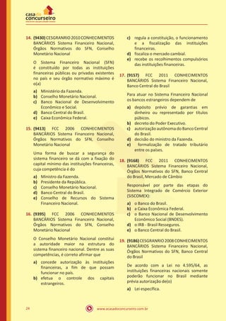 www.acasadoconcurseiro.com.br24
14.	(9430)CESGRANRIO2010CONHECIMENTOS
BANCÁRIOS Sistema Financeiro Nacional,
Órgãos Normativos do SFN, Conselho
Monetário Nacional
O Sistema Financeiro Nacional (SFN)
é constituído por todas as instituições
financeiras públicas ou privadas existentes
no país e seu órgão normativo máximo é
o(a)
a)	 Ministério da Fazenda.
b)	 Conselho Monetário Nacional.
c)	 Banco Nacional de Desenvolvimento
Econômico e Social.
d)	 Banco Central do Brasil.
e)	 Caixa Econômica Federal.
15.	(9413) FCC 2006 CONHECIMENTOS
BANCÁRIOS Sistema Financeiro Nacional,
Órgãos Normativos do SFN, Conselho
Monetário Nacional
Uma forma de buscar a segurança do
sistema financeiro se dá com a fixação do
capital mínimo das instituições financeiras,
cuja competência é do
a)	 Ministro da Fazenda.
b)	 Presidente da República.
c)	 Conselho Monetário Nacional.
d)	 Banco Central do Brasil.
e)	 Conselho de Recursos do Sistema
Financeiro Nacional.
16.	(9395) FCC 2006 CONHECIMENTOS
BANCÁRIOS Sistema Financeiro Nacional,
Órgãos Normativos do SFN, Conselho
Monetário Nacional
O Conselho Monetário Nacional constitui
a autoridade maior na estrutura do
sistema financeiro nacional. Dentre as suas
competências, é correto afirmar que
a)	 concede autorização às instituições
financeiras, a fim de que possam
funcionar no país.
b)	 efetua o controle dos capitais
estrangeiros.
c)	 regula a constituição, o funcionamento
e a fiscalização das instituições
financeiras.
d)	 fiscaliza o mercado cambial.
e)	 recebe os recolhimentos compulsórios
das instituições financeiras.
17.	(9157) FCC 2011 CONHECIMENTOS
BANCÁRIOS Sistema Financeiro Nacional,
Banco Central do Brasil
Para atuar no Sistema Financeiro Nacional
os bancos estrangeiros dependem de
a)	 depósito prévio de garantias em
dinheiro ou representado por títulos
púbicos.
b)	 decreto do Poder Executivo.
c)	 autorização autônoma do Banco Central
do Brasil.
d)	 decisão do ministro da Fazenda.
e)	 formalização de tratado tributário
entre os países.
18.	(9168) FCC 2011 CONHECIMENTOS
BANCÁRIOS Sistema Financeiro Nacional,
Órgãos Normativos do SFN, Banco Central
do Brasil, Mercado de Câmbio
Responsável por parte das etapas do
Sistema Integrado de Comércio Exterior
(SISCOMEX):
a)	 o Banco do Brasil.
b)	 a Caixa Econômica Federal.
c)	 o Banco Nacional de Desenvolvimento
Econômico Social (BNDES).
d)	 o IRB - Brasil Resseguros.
e)	 o Banco Central do Brasil.
19.	(9186)CESGRANRIO2008CONHECIMENTOS
BANCÁRIOS Sistema Financeiro Nacional,
Órgãos Normativos do SFN, Banco Central
do Brasil
De acordo com a Lei no 4.595/64, as
instituições financeiras nacionais somente
poderão funcionar no Brasil mediante
prévia autorização de(o)
a)	 Lei específica.
 