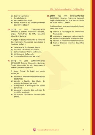 www.acasadoconcurseiro.com.br 25
BNB – Conhecimentos Bancários – Prof. Edgar Abreu
b)	 Decreto Legislativo.
c)	 Senado Federal.
d)	 Banco Central do Brasil.
e)	 Banco Nacional do Desenvolvimento
Econômico e Social.
20.	(9175) FCC 2011 CONHECIMENTOS
BANCÁRIOS Sistema Financeiro Nacional,
Órgãos Normativos do SFN, Conselho
Monetário Nacional
A função de zelar pela liquidez e solvência
das instituições financeiras autorizadas a
funcionar no País é
a)	 da Federação Brasileira de Bancos.
b)	 do Fundo Garantidor de Crédito.
c)	 da Comissão de Valores Mobiliários.
d)	 do Ministério da Fazenda.
e)	 do Conselho Monetário Nacional.
21.	(9174) FCC 2011 CONHECIMENTOS
BANCÁRIOS Sistema Financeiro Nacional,
Órgãos Normativos do SFN, Banco Central
do Brasil, Política Monetária
O Banco Central do Brasil tem como
atribuição
a)	 receber os recolhimentos compulsórios
dos bancos.
b)	 garantir a liquidez dos títulos de
emissão do Tesouro Nacional.
c)	 acompanhar as transações em bolsas
de valores.
d)	 assegurar o resgate dos contratos de
previdência privada.
e)	 fiscalizar os repasses de recursos pelo
BNDES.
22.	(9393) FCC 2006 CONHECIMENTOS
BANCÁRIOS Sistema Financeiro Nacional,
Órgãos Normativos do SFN, Banco Central
do Brasil, Política Cambial
NÃO se refere a uma competência do Banco
Central do Brasil:
a)	 exercer a fiscalização das instituições
financeiras.
b)	 executar os serviços do meio circulante.
c)	 emitir moeda-papel e moeda metálica.
d)	 receber os recolhimentos compulsórios.
e)	 fixar as diretrizes e normas da política
cambial.
 