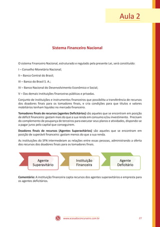 www.acasadoconcurseiro.com.br 27
Aula 2
Sistema Financeiro Nacional
O sistema Financeiro Nacional, estruturado e regulado pela presente Lei, será constituído:
I – Conselho Monetário Nacional;
II – Banco Central do Brasil;
III – Banco do Brasil S. A.;
IV – Banco Nacional do Desenvolvimento Econômico e Social;
V – Das demais instituições financeiras públicas e privadas.
Conjunto de instituições e instrumentos financeiros que possibilita a transferência de recursos
dos doadores finais para os tomadores finais, e cria condições para que títulos e valores
mobiliários tenham liquidez no mercado financeiro.
Tomadores finais de recursos (agentes Deficitários) são aqueles que se encontram em posição
de déficit financeiro: gastam mais do que a sua renda em consumo e/ou investimento. Precisam
do complemento de poupança de terceiros para executar seus planos e atividades, dispondo-se
a pagar juros pelo capital que conseguirem.
Doadores finais de recursos (Agentes Superavitários) são aqueles que se encontram em
posição de superávit financeiro: gastam menos do que a sua renda.
As instituições do SFN intermedeiam as relações entre essas pessoas, administrando a oferta
dos recursos dos doadores finais para os tomadores finais.
Comentário: A instituição financeira capta recursos dos agentes superavitários e empresta para
os agentes deficitários.
 