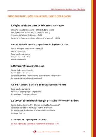 BNB – Conhecimentos Bancários – Prof. Edgar Abreu
www.acasadoconcurseiro.com.br 29
PRINCIPAIS INSTITUIÇÕES FINANCEIRAS, EXCETO CMN E BACEN
1. Órgãos que fazem parte do Subsistema Normativo
Conselho Monetário Nacional – CMN (citado na aula 1)
Banco Central do Brasil – BACEN (citado na aula 1)
Comissão de Valores Mobiliários – CVM
Conselho de Recursos do Sistema Financeiro Nacional – CRSFN
2. Instituições financeiras captadoras de depósitos à vista
Bancos Múltiplos com carteira comercial
Bancos Comerciais
Caixa Econômica Federal
Cooperativas de Crédito
Banco Cooperativo
3. Demais instituições financeiras
Bancos de Desenvolvimento
Bancos de Investimento
Sociedades Crédito, Financiamento e Investimento – Financeiras
Sociedades de arrendamento mercantil
4. SBPE – Sistema Brasileiro de Poupança e Empréstimo
Caixa Econômica Federal
Associação de Poupança e Empréstimo
Sociedade de Crédito imobiliário
5. SDTVM – Sistema de Distribuição de Títulos e Valores Mobiliários
Bancos de Investimento (Ver “Demais Instituições Financeiras”)
Sociedades corretoras de títulos e valores mobiliários
Sociedades distribuidoras de títulos e valores mobiliários
Bolsas de Valores
6. Sistema de Liquidação e Custódia
Ver aula referente a Sistema de Pagamentos Brasileiros – SPB
 