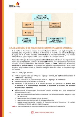 www.acasadoconcurseiro.com.br30
C.R.S.F.N (CONSELHO DE RECURSOS DO SISTEMA FINANCEIRO NACIONAL)
O Conselho de Recursos do Sistema Financeiro Nacional (CRSFN) é um órgão colegiado, de
segundo grau, integrante da estrutura do Ministério da Fazenda. Sua principal atribuição
é julgar, em 2ª e última instância administrativa os recursos interpostos, das decisões
administrativas aplicadas pelo BACEN, CVM e Secretaria do Comércio Exterior.
Ao receber intimação decisória de processo administrativo oriundo de um dos órgãos adiante
nominados (Banco Central, Comissão de Valores Mobiliários, Ministério do Desenvolvimento,
Indústria e Comércio-Secretaria de Comércio Exterior – SECEX e Ministério da Fazenda-
Secretaria da Receita Federal), o(s) interessado(s) poderá(ão) interpor recurso a ao CRSFN,
no prazo estipulado na intimação, devendo entregá-lo mediante recibo ao respectivo órgão
instaurador.
Cabe ao CRSFN julgar recursos:
a)	 relativas a penalidades por infrações à legislação cambial, de capitais estrangeiros e de
crédito rural e industrial;
b)	 relativas à aplicação de penalidades por infração à legislação de consórcios;
c)	 referentes à adoção de medidas cautelares; e
d)	 referentes à desclassificação e à descaracterização de operações de crédito rural
e industrial, e a impedimentos referentes ao Programa de Garantia de Atividade
Agropecuária – PROAGRO.
•• 8 Conselheiros escolhidos pelo Ministro da Fazenda (mandato de 2 anos podendo ser
reconduzidos uma vez):
•• dois representantes do Ministério da Fazenda; (um dos representantes ocupará o cargo
de presidente)
•• um representante do Banco Central do Brasil;
•• um representante da Comissão de Valores Mobiliários
•• quatro representantes das entidades de classe dos mercados financeiros e de capitais;
(ABRASCA, ANBIMA, ANCORD CNBV, Febraban)
OBS.: O Presidente e Vice do conselho será escolhido pelo Ministro da Fazenda.
 