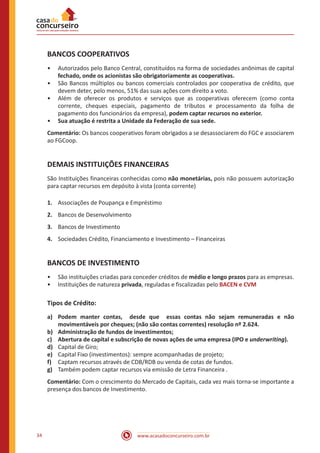 www.acasadoconcurseiro.com.br34
BANCOS COOPERATIVOS
•• Autorizados pelo Banco Central, constituídos na forma de sociedades anônimas de capital
fechado, onde os acionistas são obrigatoriamente as cooperativas.
•• São Bancos múltiplos ou bancos comerciais controlados por cooperativa de crédito, que
devem deter, pelo menos, 51% das suas ações com direito a voto.
•• Além de oferecer os produtos e serviços que as cooperativas oferecem (como conta
corrente, cheques especiais, pagamento de tributos e processamento da folha de
pagamento dos funcionários da empresa), podem captar recursos no exterior.
•• Sua atuação é restrita a Unidade da Federação de sua sede.
Comentário: Os bancos cooperativos foram obrigados a se desassociarem do FGC e associarem
ao FGCoop.
DEMAIS INSTITUIÇÕES FINANCEIRAS
São Instituições financeiras conhecidas como não monetárias, pois não possuem autorização
para captar recursos em depósito à vista (conta corrente)
1.	 Associações de Poupança e Empréstimo
2.	 Bancos de Desenvolvimento
3.	 Bancos de Investimento
4.	 Sociedades Crédito, Financiamento e Investimento – Financeiras
BANCOS DE INVESTIMENTO
•• São instituições criadas para conceder créditos de médio e longo prazos para as empresas.
•• Instituições de natureza privada, reguladas e fiscalizadas pelo BACEN e CVM
Tipos de Crédito:
a)	 Podem manter contas, desde que essas contas não sejam remuneradas e não
movimentáveis por cheques; (não são contas correntes) resolução nº 2.624.
b)	 Administração de fundos de investimentos;
c)	 Abertura de capital e subscrição de novas ações de uma empresa (IPO e underwriting).
d)	 Capital de Giro;
e)	 Capital Fixo (investimentos): sempre acompanhadas de projeto;
f)	 Captam recursos através de CDB/RDB ou venda de cotas de fundos.
g)	 Também podem captar recursos via emissão de Letra Financeira .
Comentário: Com o crescimento do Mercado de Capitais, cada vez mais torna-se importante a
presença dos bancos de Investimento.
 