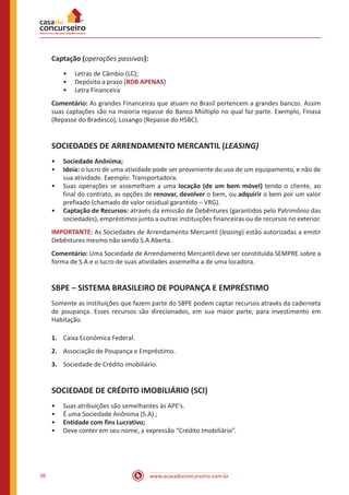 www.acasadoconcurseiro.com.br36
Captação (operações passivas):
•• Letras de Câmbio (LC);
•• Depósito a prazo (RDB APENAS)
•• Letra Financeira
Comentário: As grandes Financeiras que atuam no Brasil pertencem a grandes bancos. Assim
suas captações são na maioria repasse do Banco Múltiplo no qual faz parte. Exemplo, Finasa
(Repasse do Bradesco), Losango (Repasse do HSBC).
SOCIEDADES DE ARRENDAMENTO MERCANTIL (LEASING)
•• Sociedade Anônima;
•• Ideia: o lucro de uma atividade pode ser proveniente do uso de um equipamento, e não de
sua atividade. Exemplo: Transportadora.
•• Suas operações se assemelham a uma locação (de um bem móvel) tendo o cliente, ao
final do contrato, as opções de renovar, devolver o bem, ou adquirir o bem por um valor
prefixado (chamado de valor residual garantido – VRG).
•• Captação de Recursos: através da emissão de Debêntures (garantidos pelo Patrimônio das
sociedades), empréstimos junto a outras instituições financeiras ou de recursos no exterior.
IMPORTANTE: As Sociedades de Arrendamento Mercantil (leasing) estão autorizadas a emitir
Debêntures mesmo não sendo S.A Aberta.
Comentário: Uma Sociedade de Arrendamento Mercantil deve ser constituída SEMPRE sobre a
forma de S.A e o lucro de suas atividades assemelha a de uma locadora.
SBPE – SISTEMA BRASILEIRO DE POUPANÇA E EMPRÉSTIMO
Somente as instituições que fazem parte do SBPE podem captar recursos através da caderneta
de poupança. Esses recursos são direcionados, em sua maior parte, para investimento em
Habitação.
1.	 Caixa Econômica Federal.
2.	 Associação de Poupança e Empréstimo.
3.	 Sociedade de Crédito imobiliário.
SOCIEDADE DE CRÉDITO IMOBILIÁRIO (SCI)
•• Suas atribuições são semelhantes às APE’s.  
•• É uma Sociedade Anônima (S.A) ;
•• Entidade com fins Lucrativo;
•• Deve conter em seu nome, a expressão “Crédito Imobiliário”.
 