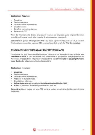 BNB – Conhecimentos Bancários – Prof. Edgar Abreu
www.acasadoconcurseiro.com.br 37
Captação de Recursos:
•• Poupança;
•• Depósitos a prazo;
•• Letras e Cédulas Hipotecárias;
•• Letra Financeira
•• Convênio com outros bancos;
•• Repasses da CEF.
Além do financiamento direto, emprestam recursos às empresas para empreendimentos
imobiliários (compra, construção e capital de giro para essas empresas) .
Comentário: A grande diferença entre APE e SCI é que a primeira não pode ser S.A, e não tem
fins lucrativos, enquanto a segunda (SCI) necessariamente é uma S.A e TEM fins lucrativo.
ASSOCIAÇÕES DE POUPANÇAS E EMPRÉSTIMOS (APE)
Constitui-se em uma forma associativa para a construção ou aquisição da casa própria, sem
finalidade de lucro. É uma sociedade civil, onde todos os poupadores são proprietários da
Associação. O depositante adquire vínculo societário, e a remuneração da poupança funciona
como dividendos adquiridos pelo vínculo societário.
Captação de recursos:
•• poupança;
•• Depósitos a prazo;
•• Letras e Cédulas Hipotecárias;
•• Repasses de outros bancos;
•• Empréstimos externos.,
•• Aplicação de recursos: através de financiamentos imobiliários (SFH)
•• POUPEX (Poupança do Exército) administrada pelo BB.
Comentário: Quem Investe em uma APE torna-se sócio e proprietário, tendo assim direito a
dividendos
 