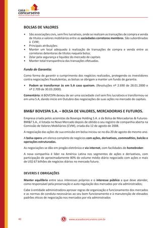 www.acasadoconcurseiro.com.br40
BOLSAS DE VALORES
•• São associações civis, sem fins lucrativos, onde se realizam as transações de compra e venda
de títulos e valores mobiliários entre as sociedades corretoras membros. São subordinadas
à CVM;
•• Principais atribuições:
•• Manter um local adequado à realização de transações de compra e venda entre as
corretoras detentoras de títulos naquela bolsa;
•• Zelar pela segurança e liquidez do mercado de capitais
•• Manter total transparência das transações efetuadas.
Fundo de Garantia:
Como forma de garantir o cumprimento dos negócios realizados, protegendo os investidores
contra negociações fraudulentas, as bolsas se obrigam a manter um fundo de garantia.
•• Podem se transformar às em S.A caso queiram. (Resoluções nº 2.690 de 28.01.2000 e
nº 2.709 de 30.03.2000).
Comentário: A BOVESPA deixou de ser uma sociedade civil sem fins lucrativos e transformou-se
em uma S.A, dando início em Outubro das negociações de suas ações no mercado de capitais.
BM&F BOVESPA S.A. – BOLSA DE VALORES, MERCADORIAS E FUTUROS.
Empresa criada pelos acionistas da Bovespa Holding S.A. e da Bolsa de Mercadorias & Futuros-
BM&F S.A., é listada no Novo Mercado depois de obtido o seu registro de companhia aberta na
Comissão de Valores Mobiliários (CVM), criada dia 12 de agosto de 2008.
A negociação das ações de sua emissão em bolsa iniciou-se no dia 20 de agosto do mesmo ano.
A bolsa opera um elenco completo de negócios com ações, derivativos, commodities, balcão e
operações estruturadas.
As negociações se dão em pregão eletrônico e via internet, com facilidades de homebroker.
A nova companhia é líder na América Latina nos segmentos de ações e derivativos, com
participação de aproximadamente 80% do volume médio diário negociado com ações e mais
de US$ 67 bilhões de negócios diários no mercado futuro.
DEVERES E OBRIGAÇÕES
Manter equilíbrio entre seus interesses próprios e o interesse público a que deve atender,
como responsável pela preservação e auto-regulação dos mercados por ela administrados;
Cabe à entidade administradora aprovar regras de organização e funcionamento dos mercados
e as normas de conduta necessárias ao seu bom funcionamento e à manutenção de elevados
padrões éticos de negociação nos mercados por ela administrados
 