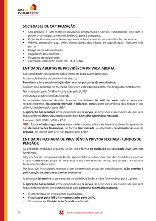 www.acasadoconcurseiro.com.br42
SOCIEDADES DE CAPITALIZAÇÃO
•• Seu produto é um misto de poupança programada e sorteio, funcionando este com o
poder de antecipar a meta estabelecida para a poupança.
•• Os lucros das empresas desse segmento se fundamentam na massificação das vendas.
•• Prêmio: prestação paga pelos compradores dos títulos de capitalização. Possuem três
partes:
•• Despesas de administração;
•• Pagamento dos prêmios;
•• Poupança do adquirente.
•• Exemplos: OUROCAP, PLIM, PIC, TELE-SENA,
ENTIDADES ABERTAS DE PREVIDÊNCIA PRIVADA ABERTA:
São constituídas unicamente sob a forma de Sociedades Anônimas
Atuam sob a forma de condomínio aberto;
Permitem a livre movimentação dos recursos por parte do contribuinte;
Aplicam seus recursos no mercado financeiro e de capitais, conforme desejo do contribuinte;
Normatizados pelo CNSP e Fiscalizadas pela SUSEP
Vinculados ao Ministério da Fazenda
As entidades abertas deverão levantar no último dia útil de cada mês e semestre,
respectivamente, balancetes mensais e balanços gerais, com observância das regras e dos
critérios estabelecidos pelo CNSP.
A aplicação dos recursos correspondentes às reservas, às provisões e aos fundos de que será
feita conforme diretrizes estabelecidas pelo Conselho Monetário Nacional.
Exemplo: FAPI, PGBL, VGBL e PCA
OBS.: As sociedades seguradoras autorizadas a operar planos de benefícios deverão apresentar
nas demonstrações financeiras, de forma discriminada, as atividades previdenciárias e as de
seguros, de acordo com critérios fixados pelo CNSP.
ENTIDADES FECHADAS DE PREVIDÊNCIA PRIVADA FECHADA (FUNDOS DE
PENSÃO):
As entidades fechadas organizar-se-ão sob a forma de fundação ou sociedade civil, sem fins
lucrativos.
São opções de complementação de aposentadoria, oferecidos por determinadas empresas
a seus funcionários grupo de empresas e aos servidores da União, dos Estados, do Distrito
Federal e dos Municípios.
Por isso, são instituições restritas a um determinado grupo de trabalhadores. Não permite à
participação de pessoas estranhas a empresa.
A empresa determina os percentuais de contribuição dela e dos funcionários para o plano.
A aplicação dos recursos correspondentes às reservas, às provisões e aos fundos de que será
feita conforme diretrizes estabelecidas pelo Conselho Monetário Nacional.
•• É um exemplo de Investidores qualificados.
•• Fiscalizados pela PREVIC e normatizados pelo CNPC.
•• Vinculados ao Ministério da Previdência Social.
 