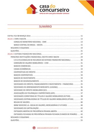 www.acasadoconcurseiro.com.br
SUMÁRIO
EDITAL FGV 08 MARÇO 2014  .  .  .  .  .  .  .  .  .  .  .  .  .  .  .  .  .  .  .  .  .  .  .  .  .  .  .  .  .  .  .  .  .  .  .  .  .  .  .  .  .  .  .  .  .  .  .  .  .  .  .  .  .  .  . 11
AULA 1: CMN E BACEN  .  .  .  .  .  .  .  .  .  .  .  .  .  .  .  .  .  .  .  .  .  .  .  .  .  .  .  .  .  .  .  .  .  .  .  .  .  .  .  .  .  .  .  .  .  .  .  .  .  .  .  .  .  .  .  .  .  .  .  . 13
CONSELHO MONETÁRIO NACIONAL - CMN .  .  .  .  .  .  .  .  .  .  .  .  .  .  .  .  .  .  .  .  .  .  .  .  .  .  .  .  .  .  .  .  .  .  .  .  .  . 13
BANCO CENTRAL DO BRASIL – BACEN .  .  .  .  .  .  .  .  .  .  .  .  .  .  .  .  .  .  .  .  .  .  .  .  .  .  .  .  .  .  .  .  .  .  .  .  .  .  .  .  .  . 15
RESUMOS E ESQUEMAS .  .  .  .  .  .  .  .  .  .  .  .  .  .  .  .  .  .  .  .  .  .  .  .  .  .  .  .  .  .  .  .  .  .  .  .  .  .  .  .  .  .  .  .  .  .  .  .  .  .  .  .  .  .  .  .  . 19
QUESTÕES .  .  .  .  .  .  .  .  .  .  .  .  .  .  .  .  .  .  .  .  .  .  .  .  .  .  .  .  .  .  .  .  .  .  .  .  .  .  .  .  .  .  .  .  .  .  .  .  .  .  .  .  .  .  .  .  .  .  .  .  .  .  .  .  .  .  .  . 21
AULA 2: SISTEMA FINANCEIRO NACIONAL .  .  .  .  .  .  .  .  .  .  .  .  .  .  .  .  .  .  .  .  .  .  .  .  .  .  .  .  .  .  .  .  .  .  .  .  .  .  .  .  .  .  . 27
PRINCIPAIS INSTITUIÇÕES FINANCEIRAS, EXCETO CMN E BACEN .  .  .  .  .  .  .  .  .  .  .  .  .  .  .  .  .  .  .  .  .  .  .  . 29
C.R.S.F.N (CONSELHO DE RECURSOS DO SISTEMA FINANCEIRO NACIONAL)  .  .  .  .  .  .  .  .  .  .  . 30
COMISSÃO DE VALORES MOBILIÁRIOS – CVM .  .  .  .  .  .  .  .  .  .  .  .  .  .  .  .  .  .  .  .  .  .  .  .  .  .  .  .  .  .  .  .  .  .  .  . 31
BANCOS COMERCIAIS .  .  .  .  .  .  .  .  .  .  .  .  .  .  .  .  .  .  .  .  .  .  .  .  .  .  .  .  .  .  .  .  .  .  .  .  .  .  .  .  .  .  .  .  .  .  .  .  .  .  .  .  .  .  . 32
CAIXAS ECONÔMICAS .  .  .  .  .  .  .  .  .  .  .  .  .  .  .  .  .  .  .  .  .  .  .  .  .  .  .  .  .  .  .  .  .  .  .  .  .  .  .  .  .  .  .  .  .  .  .  .  .  .  .  .  .  .  . 33
COOPERATIVAS DE CRÉDITO .  .  .  .  .  .  .  .  .  .  .  .  .  .  .  .  .  .  .  .  .  .  .  .  .  .  .  .  .  .  .  .  .  .  .  .  .  .  .  .  .  .  .  .  .  .  .  .  .  . 33
BANCOS COOPERATIVOS .  .  .  .  .  .  .  .  .  .  .  .  .  .  .  .  .  .  .  .  .  .  .  .  .  .  .  .  .  .  .  .  .  .  .  .  .  .  .  .  .  .  .  .  .  .  .  .  .  .  .  .  . 34
BANCOS DE INVESTIMENTO .  .  .  .  .  .  .  .  .  .  .  .  .  .  .  .  .  .  .  .  .  .  .  .  .  .  .  .  .  .  .  .  .  .  .  .  .  .  .  .  .  .  .  .  .  .  .  .  .  . 34
BANCOS DE DESENVOLVIMENTO .  .  .  .  .  .  .  .  .  .  .  .  .  .  .  .  .  .  .  .  .  .  .  .  .  .  .  .  .  .  .  .  .  .  .  .  .  .  .  .  .  .  .  .  .  . 35
SOCIEDADES DE CRÉDITO, FINANCIAMENTO E INVESTIMENTO – FINANCEIRAS .  .  .  .  .  .  .  . 35
SOCIEDADES DE ARRENDAMENTO MERCANTIL (LEASING)  .  .  .  .  .  .  .  .  .  .  .  .  .  .  .  .  .  .  .  .  .  .  .  .  . 36
SOCIEDADE DE CRÉDITO IMOBILIÁRIO (SCI)  .  .  .  .  .  .  .  .  .  .  .  .  .  .  .  .  .  .  .  .  .  .  .  .  .  .  .  .  .  .  .  .  .  .  .  .  . 36
ASSOCIAÇÕES DE POUPANÇAS E EMPRÉSTIMOS (APE)  .  .  .  .  .  .  .  .  .  .  .  .  .  .  .  .  .  .  .  .  .  .  .  .  .  .  .  . 37
SOCIEDADES CORRETORAS DE TÍTULOS E VALORES MOBILIÁRIOS (SCTVM) .  .  .  .  .  .  .  .  .  .  .  . 38
SOCIEDADES DISTRIBUIDORAS DE TÍTULOS DE VALORES MOBILIÁRIOS (DTVM) .  .  .  .  .  .  .  . 39
BOLSAS DE VALORES .  .  .  .  .  .  .  .  .  .  .  .  .  .  .  .  .  .  .  .  .  .  .  .  .  .  .  .  .  .  .  .  .  .  .  .  .  .  .  .  .  .  .  .  .  .  .  .  .  .  .  .  .  .  .  . 40
BM&F BOVESPA S.A.- BOLSA DE VALORES, MERCADORIAS E FUTUROS. .  .  .  .  .  .  .  .  .  .  .  .  .  .  . 40
SOCIEDADES DE CAPITALIZAÇÃO  .  .  .  .  .  .  .  .  .  .  .  .  .  .  .  .  .  .  .  .  .  .  .  .  .  .  .  .  .  .  .  .  .  .  .  .  .  .  .  .  .  .  .  .  .  . 42
ENTIDADES ABERTAS DE PREVIDÊNCIA PRIVADA ABERTA: .  .  .  .  .  .  .  .  .  .  .  .  .  .  .  .  .  .  .  .  .  .  .  .  .  . 42
ENTIDADES FECHADAS DE PREVIDÊNCIA PRIVADA FECHADA (FUNDOS DE PENSÃO): .  .  .  . 42
RESUMOS E ESQUEMAS .  .  .  .  .  .  .  .  .  .  .  .  .  .  .  .  .  .  .  .  .  .  .  .  .  .  .  .  .  .  .  .  .  .  .  .  .  .  .  .  .  .  .  .  .  .  .  .  .  .  .  .  .  .  .  .  . 43
QUESTÕES .  .  .  .  .  .  .  .  .  .  .  .  .  .  .  .  .  .  .  .  .  .  .  .  .  .  .  .  .  .  .  .  .  .  .  .  .  .  .  .  .  .  .  .  .  .  .  .  .  .  .  .  .  .  .  .  .  .  .  .  .  .  .  .  .  .  .  . 55
 
