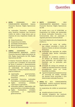 www.acasadoconcurseiro.com.br 55
Questões
1.	 (9279) CESGRANRIO 2012
CONHECIMENTOS BANCÁRIOS Sistema
Financeiro Nacional, Órgãos Operacionais
do SFN
As instituições financeiras, controladas
pelos Governos Estaduais, que fornecem
crédito de médio e longo prazos para as
empresas de seus respectivos Estados são
as(os)
a)	 Caixas Econômicas
b)	 Cooperativas de Crédito
c)	 Sociedades Distribuidoras
d)	 Bancos Comerciais
e)	 Bancos de Desenvolvimento
2.	 (18291) CESGRANRIO 2013
CONHECIMENTOS BANCÁRIOS Sistema
Financeiro Nacional, Órgãos Normativos do
SFN, Órgãos Supervisores do SFN, Órgãos
Operacionais do SFN
O Sistema Financeiro Nacional, em todas
as partes que o compõem, foi estruturado
de forma a promover o desenvolvimento
equilibrado do país e a servir aos interesses
da coletividade. Em relação à sua
composição, o Sistema Financeiro Nacional
pode ser divido em:
a)	 organizações governamentais,
instituições públicas e instituições
financeiras.
b)	 instituições financeiras, instituições
filantrópicas e entidades operadoras.
c)	 órgãos normativos, entidades
supervisoras e operadores.
d)	 instituições públicas, organizações não
governamentais e instituições privadas.
e)	 órgãos fiscalizadores, entidades
supervisoras e organizações
governamentais.
3.	 (9277) CESGRANRIO 2012
CONHECIMENTOS BANCÁRIOS Sistema
Financeiro Nacional, Órgãos Operacionais
do SFN
De acordo com a Lei nº 4.595/1964, as
Cooperativas de Crédito são equiparadas
às demais instituições financeiras, e seu
funcionamento deve ser autorizado e
regulado pelo Banco Central do Brasil.
O principal objetivo de uma Cooperativa de
Crédito é a
a)	 concessão de cartas de crédito,
que estejam vinculadas a títulos do
Governo Federal, às demais instituições
financeiras.
b)	 fiscalização das operações de crédito
realizadas pelas demais instituições
financeiras
c)	 prestação de assistência creditícia e
de serviços de natureza bancária a
seus associados, em condições mais
favoráveis que as praticadas pelo
mercado.
d)	 prestação do serviço de proteção ao
crédito ao mercado financeiro, atuando
principalmente como um Fundo
Garantidor de Crédito.
e)	 regulamentação da prestação do serviço
de concessão de crédito, realizado
por pessoas físicas associadas a uma
determinada instituição financeira
4.	 (9253) FCC 2011 CONHECIMENTOS
BANCÁRIOS Sistema Financeiro Nacional,
Órgãos Operacionais do SFN
As cooperativas de crédito se caracterizam
por
a)	 atuação exclusiva no setor rural.
b)	 retenção obrigatória dos eventuais
lucros auferidos com suas operações.
 