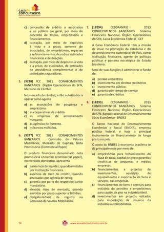 www.acasadoconcurseiro.com.br56
c)	 concessão de crédito a associados
e ao público em geral, por meio de
desconto de títulos, empréstimos e
financiamentos.
d)	 captação, por meio de depósitos
à vista e a prazo, somente de
associados, de empréstimos, repasses
e refinanciamentos de outras entidades
financeiras e de doações.
e)	 captação, por meio de depósitos à vista
e a prazo, de associados, de entidades
de previdência complementar e de
sociedades seguradoras.
5.	 (9228) FCC 2011 CONHECIMENTOS
BANCÁRIOS Órgãos Operacionais do SFN,
Mercado de Câmbio
No mercado de câmbio, estão autorizados a
operar como agente
a)	 as associações de poupança e
empréstimo.
b)	 as cooperativas de crédito.
c)	 as empresas de arrendamento
mercantil.
d)	 as agências de fomento.
e)	 os bancos múltiplos.
6.	 (9247) FCC 2011 CONHECIMENTOS
BANCÁRIOS Comissão de Valores
Mobiliários, Mercado de Capitais, Nota
Promissória (Commercial Paper)
O produto financeiro denominado nota
promissória comercial (commercial paper),
no mercado doméstico, apresenta
a)	 baixo risco de liquidez, quando emitidas
por instituição financeira.
b)	 ausência de risco de crédito, quando
analisadas por agência de rating.
c)	 garantia por parte do respectivo banco
mandatário.
d)	 elevado risco de mercado, quando
emitidas por prazo superior a 360 dias.
e)	 obrigatoriedade de registro na
Comissão de Valores Mobiliários.
7.	 (18294) CESGRANRIO 2013
CONHECIMENTOS BANCÁRIOS Sistema
Financeiro Nacional, Órgãos Operacionais
do SFN, Caixa Econômica Federal - CEF
A Caixa Econômica Federal tem a missão
de atuar na promoção da cidadania e do
desenvolvimento sustentável do País, como
instituição financeira, agente de políticas
públicas e parceira estratégica do Estado
brasileiro.
Uma de suas funções é administrar o fundo
de:
a)	 pensão alimentícia
b)	 investimento em direitos creditórios
c)	 investimento público
d)	 garantia por tempo de serviço
e)	 garantia de créditos
8.	 (18295) CESGRANRIO 2013
CONHECIMENTOS BANCÁRIOS Sistema
Financeiro Nacional, Órgãos Operacionais
doSFN,BancoNacionaldeDesenvolvimento
Sócio Econômico - BNDES
O Banco Nacional de Desenvolvimento
Econômico e Social (BNDES), empresa
pública federal, é hoje o principal
instrumento de financiamento de longo
prazo no país.
O apoio do BNDES à economia brasileira se
dá principalmente por meio de:
a)	 empréstimos para fortalecimento do
fluxo de caixa, capital de giro e garantias
creditícias de pequenas e médias
empresas.
b)	 financiamentos a projetos de
investimentos, aquisição de
equipamentos e exportação de bens e
serviços, nas empresas.
c)	 financiamentos de bens e serviços para
indústria do petróleo e empréstimos
para capital de giro na indústria têxtil.
d)	 investimentos em projetos voltados
para importação de insumos da
indústria automobilística.
 