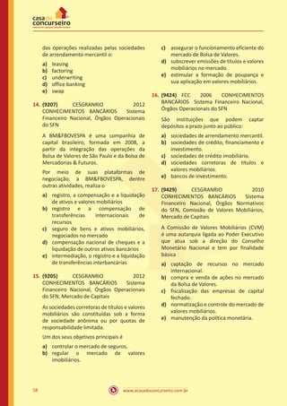 www.acasadoconcurseiro.com.br58
das operações realizadas pelas sociedades
de arrendamento mercantil o:
a)	 leasing
b)	 factoring
c)	 underwriting
d)	 office banking
e)	 swap
14.	(9207) CESGRANRIO 2012
CONHECIMENTOS BANCÁRIOS Sistema
Financeiro Nacional, Órgãos Operacionais
do SFN
A BM&FBOVESPA é uma companhia de
capital brasileiro, formada em 2008, a
partir da integração das operações da
Bolsa de Valores de São Paulo e da Bolsa de
Mercadorias & Futuros.
Por meio de suas plataformas de
negociação, a BM&FBOVESPA, dentre
outras atividades, realiza o
a)	 registro, a compensação e a liquidação
de ativos e valores mobiliários
b)	 registro e a compensação de
transferências internacionais de
recursos
c)	 seguro de bens e ativos mobiliários,
negociados no mercado
d)	 compensação nacional de cheques e a
liquidação de outros ativos bancários
e)	 intermediação, o registro e a liquidação
de transferências interbancárias
15.	(9205) CESGRANRIO 2012
CONHECIMENTOS BANCÁRIOS Sistema
Financeiro Nacional, Órgãos Operacionais
do SFN, Mercado de Capitais
As sociedades corretoras de títulos e valores
mobiliários são constituídas sob a forma
de sociedade anônima ou por quotas de
responsabilidade limitada.
Um dos seus objetivos principais é
a)	 controlar o mercado de seguros.
b)	 regular o mercado de valores
imobiliários.
c)	 assegurar o funcionamento eficiente do
mercado de Bolsa de Valores.
d)	 subscrever emissões de títulos e valores
mobiliários no mercado.
e)	 estimular a formação de poupança e
sua aplicação em valores mobiliários.
16.	(9424) FCC 2006 CONHECIMENTOS
BANCÁRIOS Sistema Financeiro Nacional,
Órgãos Operacionais do SFN
São instituições que podem captar
depósitos a prazo junto ao público:
a)	 sociedades de arrendamento mercantil.
b)	 sociedades de crédito, financiamento e
investimento.
c)	 sociedades de crédito imobiliário.
d)	 sociedades corretoras de títulos e
valores mobiliários.
e)	 bancos de investimento.
17.	(9429) CESGRANRIO 2010
CONHECIMENTOS BANCÁRIOS Sistema
Financeiro Nacional, Órgãos Normativos
do SFN, Comissão de Valores Mobiliários,
Mercado de Capitais
A Comissão de Valores Mobiliários (CVM)
é uma autarquia ligada ao Poder Executivo
que atua sob a direção do Conselho
Monetário Nacional e tem por finalidade
básica
a)	 captação de recursos no mercado
internacional.
b)	 compra e venda de ações no mercado
da Bolsa de Valores.
c)	 fiscalização das empresas de capital
fechado.
d)	 normatização e controle do mercado de
valores mobiliários.
e)	 manutenção da política monetária.
 
