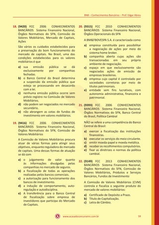 www.acasadoconcurseiro.com.br 59
BNB – Conhecimentos Bancários – Prof. Edgar Abreu
18.	(9420) FCC 2006 CONHECIMENTOS
BANCÁRIOS Sistema Financeiro Nacional,
Órgãos Normativos do SFN, Comissão de
Valores Mobiliários, Mercado de Capitais,
Ações
São vários os cuidados estabelecidos para
a preservação do bom funcionamento do
mercado de capitais. No Brasil, uma das
condições estabelecidas para os valores
mobiliários é que
a)	 sua emissão pública se dá
exclusivamente por companhias
fechadas.
b)	 o Banco Central do Brasil determina
a suspensão da emissão pública que
esteja se processando em desacordo
com a lei.
c)	 nenhuma emissão pública ocorre sem
prévio registro na Comissão de Valores
Mobiliários.
d)	 não podem ser negociados no mercado
secundário.
e)	 não abrangem as cotas de fundos de
investimento em valores mobiliários.
19.	(9416) FCC 2006 CONHECIMENTOS
BANCÁRIOS Sistema Financeiro Nacional,
Órgãos Normativos do SFN, Comissão de
Valores Mobiliários
A Comissão de Valores Mobiliários procura
atuar de várias formas para atingir seus
objetivos, enquanto reguladora do mercado
de capitais. Uma dessas formas de atuação
se dá com
a)	 o julgamento de valor quanto
às informações divulgadas pelas
companhias no mercado de seguros.
b)	 a fiscalização de todas as operações
realizadas pelos bancos comerciais.
c)	 a autorização para funcionamento dos
bancos de investimento.
d)	 a indução de comportamento, auto-
regulação e autodisciplina.
e)	 A transferência para o Banco Central
de fiscalização sobre empresa de
investidores que participa do Mercado
de Capitais.
20.	(9315) FCC 2010 CONHECIMENTOS
BANCÁRIOS Sistema Financeiro Nacional,
Órgãos Operacionais do SFN
A BM&FBOVESPA S.A. é caracterizada como
a)	 empresa constituída para possibilitar
a negociação de ações por meio do
sistema home broker.
b)	 companhia aberta cujas ações são
transacionadas em seu próprio
ambiente de negociação.
c)	 espaço em que exclusivamente são
negociadas ações de emissão de
empresas brasileiras.
d)	 empresa cujo capital é controlado por
sociedades corretoras por meio de
títulos patrimoniais.
e)	 entidade sem fins lucrativos, com
autonomia administrativa, financeira e
patrimonial.
21.	(9393) FCC 2006 CONHECIMENTOS
BANCÁRIOS Sistema Financeiro Nacional,
Órgãos Normativos do SFN, Banco Central
do Brasil, Política Cambial
NÃO se refere a uma competência do Banco
Central do Brasil:
a)	 exercer a fiscalização das instituições
financeiras.
b)	 executar os serviços do meio circulante.
c)	 emitir moeda-papel e moeda metálica.
d)	 receber os recolhimentos compulsórios.
e)	 fixar as diretrizes e normas da política
cambial.
22.	(9149) FCC 2013 CONHECIMENTOS
BANCÁRIOS Sistema Financeiro Nacional,
Órgãos Normativos do SFN, Comissão de
Valores Mobiliários, Produtos e Serviços
Bancários, Fundos de Investimento
A Comissão de Valores Mobiliários (CVM)
controla e fiscaliza o seguinte produto do
mercado de valores mobiliários:
a)	 Certificado de Depósito a Prazo.
b)	 Título de Capitalização.
c)	 Letra de Câmbio.
 
