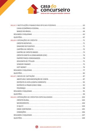 www.acasadoconcurseiro.com.br
AULA 3: INSTITUIÇÕES FINANCEIRAS OFICIAIS FEDERAIS .  .  .  .  .  .  .  .  .  .  .  .  .  .  .  .  .  .  .  .  .  .  .  .  .  .  .  .  .  . 63
CAIXA ECONÔMICA FEDERAL .  .  .  .  .  .  .  .  .  .  .  .  .  .  .  .  .  .  .  .  .  .  .  .  .  .  .  .  .  .  .  .  .  .  .  .  .  .  .  .  .  .  .  .  .  .  .  .  . 63
BANCO DO BRASIL .  .  .  .  .  .  .  .  .  .  .  .  .  .  .  .  .  .  .  .  .  .  .  .  .  .  .  .  .  .  .  .  .  .  .  .  .  .  .  .  .  .  .  .  .  .  .  .  .  .  .  .  .  .  .  .  .  . 64
RESUMOS E ESQUEMAS .  .  .  .  .  .  .  .  .  .  .  .  .  .  .  .  .  .  .  .  .  .  .  .  .  .  .  .  .  .  .  .  .  .  .  .  .  .  .  .  .  .  .  .  .  .  .  .  .  .  .  .  .  .  .  .  . 65
QUESTÕES .  .  .  .  .  .  .  .  .  .  .  .  .  .  .  .  .  .  .  .  .  .  .  .  .  .  .  .  .  .  .  .  .  .  .  .  .  .  .  .  .  .  .  .  .  .  .  .  .  .  .  .  .  .  .  .  .  .  .  .  .  .  .  .  .  .  .  . 67
AULA 4: OPERAÇÕES DE CRÉDITO .  .  .  .  .  .  .  .  .  .  .  .  .  .  .  .  .  .  .  .  .  .  .  .  .  .  .  .  .  .  .  .  .  .  .  .  .  .  .  .  .  .  .  .  .  .  .  .  .  .  . 71
CRÉDITO ROTATIVO .  .  .  .  .  .  .  .  .  .  .  .  .  .  .  .  .  .  .  .  .  .  .  .  .  .  .  .  .  .  .  .  .  .  .  .  .  .  .  .  .  .  .  .  .  .  .  .  .  .  .  .  .  .  .  .  . 71
DINHEIRO DE PLÁSTICO .  .  .  .  .  .  .  .  .  .  .  .  .  .  .  .  .  .  .  .  .  .  .  .  .  .  .  .  .  .  .  .  .  .  .  .  .  .  .  .  .  .  .  .  .  .  .  .  .  .  .  .  .  . 71
CARTÕES DE CRÉDITO .  .  .  .  .  .  .  .  .  .  .  .  .  .  .  .  .  .  .  .  .  .  .  .  .  .  .  .  .  .  .  .  .  .  .  .  .  .  .  .  .  .  .  .  .  .  .  .  .  .  .  .  .  .  . 72
CARTÃO DE CRÉDITO BNDES .  .  .  .  .  .  .  .  .  .  .  .  .  .  .  .  .  .  .  .  .  .  .  .  .  .  .  .  .  .  .  .  .  .  .  .  .  .  .  .  .  .  .  .  .  .  .  .  .  . 73
CRÉDITO DIRETO A CONSUMIDOR (CDC) .  .  .  .  .  .  .  .  .  .  .  .  .  .  .  .  .  .  .  .  .  .  .  .  .  .  .  .  .  .  .  .  .  .  .  .  .  .  .  . 74
EMPRÉSTIMOS CONSIGNADOS .  .  .  .  .  .  .  .  .  .  .  .  .  .  .  .  .  .  .  .  .  .  .  .  .  .  .  .  .  .  .  .  .  .  .  .  .  .  .  .  .  .  .  .  .  .  .  . 74
DESCONTO DE TÍTULOS .  .  .  .  .  .  .  .  .  .  .  .  .  .  .  .  .  .  .  .  .  .  .  .  .  .  .  .  .  .  .  .  .  .  .  .  .  .  .  .  .  .  .  .  .  .  .  .  .  .  .  .  .  . 75
VENDOR FINANCE .  .  .  .  .  .  .  .  .  .  .  .  .  .  .  .  .  .  .  .  .  .  .  .  .  .  .  .  .  .  .  .  .  .  .  .  .  .  .  .  .  .  .  .  .  .  .  .  .  .  .  .  .  .  .  .  .  . 75
HOT MONEY .  .  .  .  .  .  .  .  .  .  .  .  .  .  .  .  .  .  .  .  .  .  .  .  .  .  .  .  .  .  .  .  .  .  .  .  .  .  .  .  .  .  .  .  .  .  .  .  .  .  .  .  .  .  .  .  .  .  .  .  .  .  . 76
RESUMOS E ESQUEMAS .  .  .  .  .  .  .  .  .  .  .  .  .  .  .  .  .  .  .  .  .  .  .  .  .  .  .  .  .  .  .  .  .  .  .  .  .  .  .  .  .  .  .  .  .  .  .  .  .  .  .  .  .  .  .  .  . 77
QUESTÕES .  .  .  .  .  .  .  .  .  .  .  .  .  .  .  .  .  .  .  .  .  .  .  .  .  .  .  .  .  .  .  .  .  .  .  .  .  .  .  .  .  .  .  .  .  .  .  .  .  .  .  .  .  .  .  .  .  .  .  .  .  .  .  .  .  .  .  . 83
AULA 5: MEIOS DE CAPTAÇÃO .  .  .  .  .  .  .  .  .  .  .  .  .  .  .  .  .  .  .  .  .  .  .  .  .  .  .  .  .  .  .  .  .  .  .  .  .  .  .  .  .  .  .  .  .  .  .  .  .  .  .  .  .  . 87
ABERTURA E MOVIMENTAÇÃO DE CONTA .  .  .  .  .  .  .  .  .  .  .  .  .  .  .  .  .  .  .  .  .  .  .  .  .  .  .  .  .  .  .  .  .  .  .  .  .  .  . 87
DEPÓSITO À VISTA (CONTA CORRENTE) .  .  .  .  .  .  .  .  .  .  .  .  .  .  .  .  .  .  .  .  .  .  .  .  .  .  .  .  .  .  .  .  .  .  .  .  .  .  .  .  . 92
DEPÓSITO A PRAZO (CDB E RDB)  .  .  .  .  .  .  .  .  .  .  .  .  .  .  .  .  .  .  .  .  .  .  .  .  .  .  .  .  .  .  .  .  .  .  .  .  .  .  .  .  .  .  .  .  .  . 92
POUPANÇA .  .  .  .  .  .  .  .  .  .  .  .  .  .  .  .  .  .  .  .  .  .  .  .  .  .  .  .  .  .  .  .  .  .  .  .  .  .  .  .  .  .  .  .  .  .  .  .  .  .  .  .  .  .  .  .  .  .  .  .  .  .  .  . 94
RESUMOS E ESQUEMAS .  .  .  .  .  .  .  .  .  .  .  .  .  .  .  .  .  .  .  .  .  .  .  .  .  .  .  .  .  .  .  .  .  .  .  .  .  .  .  .  .  .  .  .  .  .  .  .  .  .  .  .  .  .  .  .  . 95
QUESTÕES .  .  .  .  .  .  .  .  .  .  .  .  .  .  .  .  .  .  .  .  .  .  .  .  .  .  .  .  .  .  .  .  .  .  .  .  .  .  .  .  .  .  .  .  .  .  .  .  .  .  .  .  .  .  .  .  .  .  .  .  .  .  .  .  .  .  .  . 99
AULA 6: OPERAÇÕES DE CRÉDITOS ESPECIALIZADOS .  .  .  .  .  .  .  .  .  .  .  .  .  .  .  .  .  .  .  .  .  .  .  .  .  .  .  .  .  .  .  .  . 103
CRÉDITO RURAL .  .  .  .  .  .  .  .  .  .  .  .  .  .  .  .  .  .  .  .  .  .  .  .  .  .  .  .  .  .  .  .  .  .  .  .  .  .  .  .  .  .  .  .  .  .  .  .  .  .  .  .  .  .  .  .  .  .  . 103
MICROCRÉDITO .  .  .  .  .  .  .  .  .  .  .  .  .  .  .  .  .  .  .  .  .  .  .  .  .  .  .  .  .  .  .  .  .  .  .  .  .  .  .  .  .  .  .  .  .  .  .  .  .  .  .  .  .  .  .  .  .  .  . 104
O QUE É: .  .  .  .  .  .  .  .  .  .  .  .  .  .  .  .  .  .  .  .  .  .  .  .  .  .  .  .  .  .  .  .  .  .  .  .  .  .  .  .  .  .  .  .  .  .  .  .  .  .  .  .  .  .  .  .  .  .  .  .  .  .  .  .  . 104
ONDE CONTRATAR: .  .  .  .  .  .  .  .  .  .  .  .  .  .  .  .  .  .  .  .  .  .  .  .  .  .  .  .  .  .  .  .  .  .  .  .  .  .  .  .  .  .  .  .  .  .  .  .  .  .  .  .  .  .  .  . 105
CONDIÇÕES: .  .  .  .  .  .  .  .  .  .  .  .  .  .  .  .  .  .  .  .  .  .  .  .  .  .  .  .  .  .  .  .  .  .  .  .  .  .  .  .  .  .  .  .  .  .  .  .  .  .  .  .  .  .  .  .  .  .  .  .  .  . 106
RESUMOS E ESQUEMAS .  .  .  .  .  .  .  .  .  .  .  .  .  .  .  .  .  .  .  .  .  .  .  .  .  .  .  .  .  .  .  .  .  .  .  .  .  .  .  .  .  .  .  .  .  .  .  .  .  .  .  .  .  .  .  . 107
QUESTÕES .  .  .  .  .  .  .  .  .  .  .  .  .  .  .  .  .  .  .  .  .  .  .  .  .  .  .  .  .  .  .  .  .  .  .  .  .  .  .  .  .  .  .  .  .  .  .  .  .  .  .  .  .  .  .  .  .  .  .  .  .  .  .  .  .  .  . 109
 