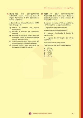 www.acasadoconcurseiro.com.br 61
BNB – Conhecimentos Bancários – Prof. Edgar Abreu
28.	(9160) FCC 2011 CONHECIMENTOS
BANCÁRIOS Sistema Financeiro Nacional,
Órgãos Normativos do SFN, Comissão de
Valores Mobiliários
A Comissão de Valores Mobiliários (CVM)
tem atribuição de
a)	 efetuar o controle dos capitais
estrangeiros.
b)	 fiscalizar a auditoria de companhias
fechadas.
c)	 estabelecer condições para a posse em
quaisquer cargos de administração de
instituições financeiras.
d)	 orientar as aplicações fora do país dos
recursos das instituições financeiras.
e)	 conceder registro para negociação em
bolsa e no mercado de balcão.
29.	(9314) FCC 2010 CONHECIMENTOS
BANCÁRIOS Sistema Financeiro Nacional,
Órgãos Supervisores do SFN, Comissão de
Valores Mobiliários
Compete à Comissão de Valores Mobiliários
- CVM disciplinar as seguintes matérias:
I – registro de companhias abertas.
II – execução da política monetária.
III – registro e fiscalização de fundos de
investimento.
IV – registro de distribuições de valores
mobiliários.
V – custódia de títulos públicos.
Está correto o que se afirma APENAS em
a)	 II, III e V.
b)	 III, IV e V.
c)	 I, II e III.
d)	 I, II e IV.
e)	 I, III e IV.
 