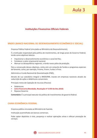 www.acasadoconcurseiro.com.br 63
Aula 3
Instituições Financeiras Oficiais Federais
BNDES (BANCO NACIONAL DE DESENVOLVIMENTO ECONÔMICO E SOCIAL)
Empresa Pública Federal (vinculada ao Ministério do Desenvolvimento);
É a instituição responsável pela política de investimentos, de longo prazo do Governo Federal,
tendo como objetivos básicos:
•• Impulsionar o desenvolvimento econômico e social do País;
•• Fortalecer o setor empresarial nacional;
•• Atenuar os desequilíbrios regionais, criando novos pólos de produção.
Para a consecução desses objetivos, conta com um conjunto de fundos e programas especiais
de fomento, como, por exemplo, Finame, Finem, Funtec e Finac.
Administra o Fundo Nacional de Desestatização (FND);
Através de sua subsidiária integral o BNDESPAR, investe em empresas nacionais através da
subscrição de ações e debêntures conversíveis
Principais meios de Captação de recursos (Passivo)
•• Debêntures
•• Letra Financeira (Novidade, Resolução nº 3.933 de Dez.2010)
•• Repasse Governo
Comentário: É o principal executor da política de investimentos do governo federal.
CAIXA ECONÔMICA FEDERAL
Empresa pública vinculada ao Ministério da Fazenda.
Instituição assemelhada aos bancos comerciais.
Pode captar depósitos à vista, poupança e realizar operações ativas e efetuar prestação de
serviços.
 