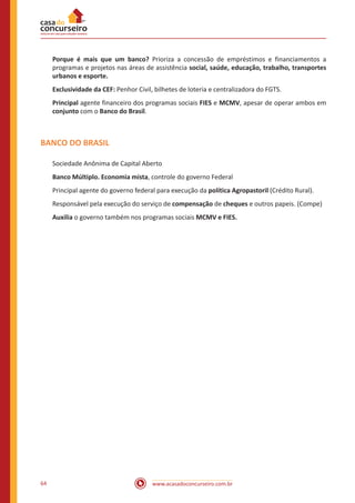 www.acasadoconcurseiro.com.br64
Porque é mais que um banco? Prioriza a concessão de empréstimos e financiamentos a
programas e projetos nas áreas de assistência social, saúde, educação, trabalho, transportes
urbanos e esporte.
Exclusividade da CEF: Penhor Civil, bilhetes de loteria e centralizadora do FGTS.
Principal agente financeiro dos programas sociais FIES e MCMV, apesar de operar ambos em
conjunto com o Banco do Brasil.
BANCO DO BRASIL
Sociedade Anônima de Capital Aberto
Banco Múltiplo. Economia mista, controle do governo Federal
Principal agente do governo federal para execução da política Agropastoril (Crédito Rural).
Responsável pela execução do serviço de compensação de cheques e outros papeis. (Compe)
Auxilia o governo também nos programas sociais MCMV e FIES.
 