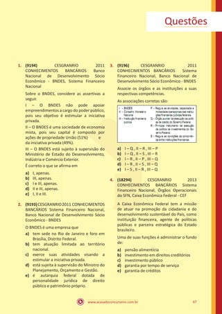 www.acasadoconcurseiro.com.br 67
Questões
1.	 (9194) CESGRANRIO 2011
CONHECIMENTOS BANCÁRIOS Banco
Nacional de Desenvolvimento Sócio
Econômico - BNDES, Sistema Financeiro
Nacional
Sobre o BNDES, considere as assertivas a
seguir.
I – O BNDES não pode apoiar
empreendimentos a cargo do poder público,
pois seu objetivo é estimular a iniciativa
privada.
II – O BNDES é uma sociedade de economia
mista, pois seu capital é composto por
ações de propriedade União (51%)	 e
da iniciativa privada (49%).
III – O BNDES está sujeito à supervisão do
Ministério de Estado do Desenvolvimento,
Indústria e Comércio Exterior.
É correto o que se afirma em
a)	 I, apenas.
b)	 III, apenas.
c)	 I e III, apenas.
d)	 II e III, apenas.
e)	 I, II e III.
2.	 (9193)CESGRANRIO2011 CONHECIMENTOS
BANCÁRIOS Sistema Financeiro Nacional,
Banco Nacional de Desenvolvimento Sócio
Econômico - BNDES
O BNDES é uma empresa que
a)	 tem sede no Rio de Janeiro e foro em
Brasília, Distrito Federal.
b)	 tem atuação limitada ao território
nacional.
c)	 exerce suas atividades visando a
estimular a iniciativa privada.
d)	 está sujeita à supervisão do Ministro do
Planejamento, Orçamento e Gestão.
e)	 é autarquia federal dotada de
personalidade jurídica de direito
público e patrimônio próprio.
3.	 (9196) CESGRANRIO 2011
CONHECIMENTOS BANCÁRIOS Sistema
Financeiro Nacional, Banco Nacional de
Desenvolvimento Sócio Econômico - BNDES
Associe os órgãos e as instituições a suas
respectivas competências.
As associações corretas são:
a)	 I – Q , II – R , III – P
b)	 I – Q , II – S , III – R
c)	 I – R , II – P , III – Q
d)	 I – R , II – S , III – Q
e)	 I – S , II – R , III – Q
4.	 (18294) CESGRANRIO 2013
CONHECIMENTOS BANCÁRIOS Sistema
Financeiro Nacional, Órgãos Operacionais
do SFN, Caixa Econômica Federal - CEF
A Caixa Econômica Federal tem a missão
de atuar na promoção da cidadania e do
desenvolvimento sustentável do País, como
instituição financeira, agente de políticas
públicas e parceira estratégica do Estado
brasileiro.
Uma de suas funções é administrar o fundo
de:
a)	 pensão alimentícia
b)	 investimento em direitos creditórios
c)	 investimento público
d)	 garantia por tempo de serviço
e)	 garantia de créditos
 