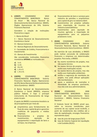 www.acasadoconcurseiro.com.br68
5.	 (19437) CESGRANRIO 2010
CONHECIMENTOS BANCÁRIOS Banco
do Brasil - BB, Banco Nacional de
Desenvolvimento Sócio Econômico - BNDES,
Órgãos Operacionais do SFN, Sistema
Financeiro Nacional
Considere a relação de instituições
financeiras a seguir.
I – Banco do Brasil
II – Banco Nacional de Desenvolvimento
Econômico e Social
III – Bancos Comerciais
IV – Bancos Regionais de Desenvolvimento
V – Sociedades de Crédito, Financiamento e
Investimento
VI – Bancos de Investimento
São consideradas instituições financeiras
monetárias APENAS as nomeadas em:
a)	 I e II.
b)	 I e III.
c)	 III e IV.
d)	 I, III e V.
e)	 I, III e VI.
6.	 (18295) CESGRANRIO 2013
CONHECIMENTOS BANCÁRIOS Sistema
Financeiro Nacional, Órgãos Operacionais
doSFN,BancoNacionaldeDesenvolvimento
Sócio Econômico - BNDES
O Banco Nacional de Desenvolvimento
Econômico e Social (BNDES), empresa
pública federal, é hoje o principal
instrumento de financiamento de longo
prazo no país.
O apoio do BNDES à economia brasileira se
dá principalmente por meio de:
a)	 empréstimos para fortalecimento do
fluxo de caixa, capital de giro e garantias
creditícias de pequenas e médias
empresas.
b)	 financiamentos a projetos de
investimentos, aquisição de
equipamentos e exportação de bens e
serviços, nas empresas.
c)	 financiamentos de bens e serviços para
indústria do petróleo e empréstimos
para capital de giro na indústria têxtil.
d)	 investimentos em projetos voltados
para importação de insumos da
indústria automobilística.
e)	 investimentos para aquisição de
insumos agrícolas e importação de
equipamentos para os pequenos
produtores rurais.
7.	 (9192)	 CESGRANRIO 2011
CONHECIMENTOS BANCÁRIOS Sistema
Financeiro Nacional, Banco Nacional de
Desenvolvimento Sócio Econômico - BNDES
No exercício de suas atividades, o BNDES
pode realizar concessão de colaboração
financeira a empresas em determinados
projetos. Para tanto, o BNDES
a)	 faz exame econômico do projeto, mas
não exame técnico.
b)	 faz exame técnico do projeto, mas não
avalia suas implicações sociais.
c)	 faz exame técnico do projeto, mas não
avalia suas implicações ambientais.
d)	 verifica a segurança de reembolso do
projeto, mas pode efetuar aplicações
não reembolsáveis.
e)	 apura a existência de restrições à
idoneidade da empresa postulante,
mas não à de seus administradores.
8.	 (9190) CESGRANRIO 2008
CONHECIMENTOS BANCÁRIOS Banco
Nacional de Desenvolvimento Sócio
Econômico - BNDES, Sistema Financeiro
Nacional
O Estatuto Social do BNDES prevê que,
sobre os recursos transferidos para
aumento do seu capital social incidirão, a
partir do recebimento dos créditos até a
data da capitalização, encargos financeiros
equivalentes à(ao)
a)	 taxa de juros de longo prazo (TJLP).
b)	 taxa do Sistema Especial de Liquidação
e de Custódia (SELIC).
 
