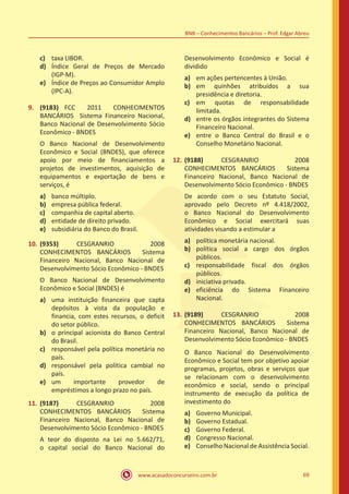 www.acasadoconcurseiro.com.br 69
BNB – Conhecimentos Bancários – Prof. Edgar Abreu
c)	 taxa LIBOR.
d)	 Índice Geral de Preços de Mercado
(IGP-M).
e)	 Índice de Preços ao Consumidor Amplo
(IPC-A).
9.	 (9183) FCC 2011 CONHECIMENTOS
BANCÁRIOS Sistema Financeiro Nacional,
Banco Nacional de Desenvolvimento Sócio
Econômico - BNDES
O Banco Nacional de Desenvolvimento
Econômico e Social (BNDES), que oferece
apoio por meio de financiamentos a
projetos de investimentos, aquisição de
equipamentos e exportação de bens e
serviços, é
a)	 banco múltiplo.
b)	 empresa pública federal.
c)	 companhia de capital aberto.
d)	 entidade de direito privado.
e)	 subsidiária do Banco do Brasil.
10.	(9353) CESGRANRIO 2008
CONHECIMENTOS BANCÁRIOS Sistema
Financeiro Nacional, Banco Nacional de
Desenvolvimento Sócio Econômico - BNDES
O Banco Nacional de Desenvolvimento
Econômico e Social (BNDES) é
a)	 uma instituição financeira que capta
depósitos à vista da população e
financia, com estes recursos, o deficit
do setor público.
b)	 o principal acionista do Banco Central
do Brasil.
c)	 responsável pela política monetária no
país.
d)	 responsável pela política cambial no
país.
e)	 um importante provedor de
empréstimos a longo prazo no país.
11.	(9187) CESGRANRIO 2008
CONHECIMENTOS BANCÁRIOS Sistema
Financeiro Nacional, Banco Nacional de
Desenvolvimento Sócio Econômico - BNDES
A teor do disposto na Lei no 5.662/71,
o capital social do Banco Nacional do
Desenvolvimento Econômico e Social é
dividido
a)	 em ações pertencentes à União.
b)	 em quinhões atribuídos a sua
presidência e diretoria.
c)	 em quotas de responsabilidade
limitada.
d)	 entre os órgãos integrantes do Sistema
Financeiro Nacional.
e)	 entre o Banco Central do Brasil e o
Conselho Monetário Nacional.
12.	(9188) CESGRANRIO 2008
CONHECIMENTOS BANCÁRIOS Sistema
Financeiro Nacional, Banco Nacional de
Desenvolvimento Sócio Econômico - BNDES
De acordo com o seu Estatuto Social,
aprovado pelo Decreto nº 4.418/2002,
o Banco Nacional do Desenvolvimento
Econômico e Social exercitará suas
atividades visando a estimular a
a)	 política monetária nacional.
b)	 política social a cargo dos órgãos
públicos.
c)	 responsabilidade fiscal dos órgãos
públicos.
d)	 iniciativa privada.
e)	 eficiência do Sistema Financeiro
Nacional.
13.	(9189) CESGRANRIO 2008
CONHECIMENTOS BANCÁRIOS Sistema
Financeiro Nacional, Banco Nacional de
Desenvolvimento Sócio Econômico - BNDES
O Banco Nacional do Desenvolvimento
Econômico e Social tem por objetivo apoiar
programas, projetos, obras e serviços que
se relacionam com o desenvolvimento
econômico e social, sendo o principal
instrumento de execução da política de
investimento do
a)	 Governo Municipal.
b)	 Governo Estadual.
c)	 Governo Federal.
d)	 Congresso Nacional.
e)	 Conselho Nacional de Assistência Social.
 