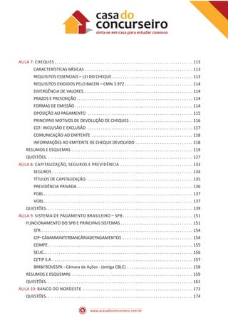 www.acasadoconcurseiro.com.br
AULA 7: CHEQUES  .  .  .  .  .  .  .  .  .  .  .  .  .  .  .  .  .  .  .  .  .  .  .  .  .  .  .  .  .  .  .  .  .  .  .  .  .  .  .  .  .  .  .  .  .  .  .  .  .  .  .  .  .  .  .  .  .  .  .  .  .  .  . 113
CARACTERÍSTICAS BÁSICAS .  .  .  .  .  .  .  .  .  .  .  .  .  .  .  .  .  .  .  .  .  .  .  .  .  .  .  .  .  .  .  .  .  .  .  .  .  .  .  .  .  .  .  .  .  .  .  .  .  . 113
REQUISITOS ESSENCIAIS – LEI DO CHEQUE .  .  .  .  .  .  .  .  .  .  .  .  .  .  .  .  .  .  .  .  .  .  .  .  .  .  .  .  .  .  .  .  .  .  .  .  . 113
REQUISITOS EXIGIDOS PELO BACEN – CMN 3.972  .  .  .  .  .  .  .  .  .  .  .  .  .  .  .  .  .  .  .  .  .  .  .  .  .  .  .  .  .  .  . 114
DIVERGÊNCIA DE VALORES .  .  .  .  .  .  .  .  .  .  .  .  .  .  .  .  .  .  .  .  .  .  .  .  .  .  .  .  .  .  .  .  .  .  .  .  .  .  .  .  .  .  .  .  .  .  .  .  .  . 114
PRAZOS E PRESCRIÇÃO .  .  .  .  .  .  .  .  .  .  .  .  .  .  .  .  .  .  .  .  .  .  .  .  .  .  .  .  .  .  .  .  .  .  .  .  .  .  .  .  .  .  .  .  .  .  .  .  .  .  .  .  . 114
FORMAS DE EMISSÃO .  .  .  .  .  .  .  .  .  .  .  .  .  .  .  .  .  .  .  .  .  .  .  .  .  .  .  .  .  .  .  .  .  .  .  .  .  .  .  .  .  .  .  .  .  .  .  .  .  .  .  .  .  . 114
OPOSIÇÃO AO PAGAMENTO .  .  .  .  .  .  .  .  .  .  .  .  .  .  .  .  .  .  .  .  .  .  .  .  .  .  .  .  .  .  .  .  .  .  .  .  .  .  .  .  .  .  .  .  .  .  .  .  . 115
PRINCIPAIS MOTIVOS DE DEVOLUÇÃO DE CHEQUES  .  .  .  .  .  .  .  .  .  .  .  .  .  .  .  .  .  .  .  .  .  .  .  .  .  .  .  .  . 116
CCF: INCLUSÃO E EXCLUSÃO .  .  .  .  .  .  .  .  .  .  .  .  .  .  .  .  .  .  .  .  .  .  .  .  .  .  .  .  .  .  .  .  .  .  .  .  .  .  .  .  .  .  .  .  .  .  .  .  . 117
COMUNICAÇÃO AO EMITENTE .  .  .  .  .  .  .  .  .  .  .  .  .  .  .  .  .  .  .  .  .  .  .  .  .  .  .  .  .  .  .  .  .  .  .  .  .  .  .  .  .  .  .  .  .  .  . 118
INFORMAÇÕES AO EMITENTE DE CHEQUE DEVOLVIDO .  .  .  .  .  .  .  .  .  .  .  .  .  .  .  .  .  .  .  .  .  .  .  .  .  .  . 118
RESUMOS E ESQUEMAS .  .  .  .  .  .  .  .  .  .  .  .  .  .  .  .  .  .  .  .  .  .  .  .  .  .  .  .  .  .  .  .  .  .  .  .  .  .  .  .  .  .  .  .  .  .  .  .  .  .  .  .  .  .  .  . 119
QUESTÕES .  .  .  .  .  .  .  .  .  .  .  .  .  .  .  .  .  .  .  .  .  .  .  .  .  .  .  .  .  .  .  .  .  .  .  .  .  .  .  .  .  .  .  .  .  .  .  .  .  .  .  .  .  .  .  .  .  .  .  .  .  .  .  .  .  .  . 127
AULA 8: CAPITALIZAÇÃO, SEGUROS E PREVIDÊNCIA .  .  .  .  .  .  .  .  .  .  .  .  .  .  .  .  .  .  .  .  .  .  .  .  .  .  .  .  .  .  .  .  .  . 133
SEGUROS .  .  .  .  .  .  .  .  .  .  .  .  .  .  .  .  .  .  .  .  .  .  .  .  .  .  .  .  .  .  .  .  .  .  .  .  .  .  .  .  .  .  .  .  .  .  .  .  .  .  .  .  .  .  .  .  .  .  .  .  .  .  .  .  . 134
TÍTULOS DE CAPITALIZAÇÃO .  .  .  .  .  .  .  .  .  .  .  .  .  .  .  .  .  .  .  .  .  .  .  .  .  .  .  .  .  .  .  .  .  .  .  .  .  .  .  .  .  .  .  .  .  .  .  .  . 135
PREVIDÊNCIA PRIVADA .  .  .  .  .  .  .  .  .  .  .  .  .  .  .  .  .  .  .  .  .  .  .  .  .  .  .  .  .  .  .  .  .  .  .  .  .  .  .  .  .  .  .  .  .  .  .  .  .  .  .  .  . 136
PGBL .  .  .  .  .  .  .  .  .  .  .  .  .  .  .  .  .  .  .  .  .  .  .  .  .  .  .  .  .  .  .  .  .  .  .  .  .  .  .  .  .  .  .  .  .  .  .  .  .  .  .  .  .  .  .  .  .  .  .  .  .  .  .  .  .  .  .  . 137
VGBL .  .  .  .  .  .  .  .  .  .  .  .  .  .  .  .  .  .  .  .  .  .  .  .  .  .  .  .  .  .  .  .  .  .  .  .  .  .  .  .  .  .  .  .  .  .  .  .  .  .  .  .  .  .  .  .  .  .  .  .  .  .  .  .  .  .  .  . 137
QUESTÕES .  .  .  .  .  .  .  .  .  .  .  .  .  .  .  .  .  .  .  .  .  .  .  .  .  .  .  .  .  .  .  .  .  .  .  .  .  .  .  .  .  .  .  .  .  .  .  .  .  .  .  .  .  .  .  .  .  .  .  .  .  .  .  .  .  .  . 139
AULA 9: SISTEMA DE PAGAMENTO BRASILEIRO – SPB .  .  .  .  .  .  .  .  .  .  .  .  .  .  .  .  .  .  .  .  .  .  .  .  .  .  .  .  .  .  .  . 151
FUNCIONAMENTO DO SPB E PRINCIPAIS SISTEMAS  .  .  .  .  .  .  .  .  .  .  .  .  .  .  .  .  .  .  .  .  .  .  .  .  .  .  .  .  .  .  .  .  . 151
STR . . . . . . . . . . . . . . . . . . . . . . . . . . . . . . . . . . . . . . . . . . . . . . . . . . . . . . . . . . . . . . . . . . . . . 154
CIP–CÂMARAINTERBANCÁRIADEPAGAMENTOS .  .  .  .  .  .  .  .  .  .  .  .  .  .  .  .  .  .  .  .  .  .  .  .  .  .  .  .  .  .  .  .  . 154
COMPE .  .  .  .  .  .  .  .  .  .  .  .  .  .  .  .  .  .  .  .  .  .  .  .  .  .  .  .  .  .  .  .  .  .  .  .  .  .  .  .  .  .  .  .  .  .  .  .  .  .  .  .  .  .  .  .  .  .  .  .  .  .  .  .  .  . 155
SELIC .  .  .  .  .  .  .  .  .  .  .  .  .  .  .  .  .  .  .  .  .  .  .  .  .  .  .  .  .  .  .  .  .  .  .  .  .  .  .  .  .  .  .  .  .  .  .  .  .  .  .  .  .  .  .  .  .  .  .  .  .  .  .  .  .  .  .  . 156
CETIP S.A .  .  .  .  .  .  .  .  .  .  .  .  .  .  .  .  .  .  .  .  .  .  .  .  .  .  .  .  .  .  .  .  .  .  .  .  .  .  .  .  .  .  .  .  .  .  .  .  .  .  .  .  .  .  .  .  .  .  .  .  .  .  .  .  . 157
BM&FBOVESPA - Câmara de Ações - (antiga CBLC) .  .  .  .  .  .  .  .  .  .  .  .  .  .  .  .  .  .  .  .  .  .  .  .  .  .  .  .  .  .  . 158
RESUMOS E ESQUEMAS .  .  .  .  .  .  .  .  .  .  .  .  .  .  .  .  .  .  .  .  .  .  .  .  .  .  .  .  .  .  .  .  .  .  .  .  .  .  .  .  .  .  .  .  .  .  .  .  .  .  .  .  .  .  .  . 159
QUESTÕES .  .  .  .  .  .  .  .  .  .  .  .  .  .  .  .  .  .  .  .  .  .  .  .  .  .  .  .  .  .  .  .  .  .  .  .  .  .  .  .  .  .  .  .  .  .  .  .  .  .  .  .  .  .  .  .  .  .  .  .  .  .  .  .  .  .  . 161
AULA 10: BANCO DO NORDESTE .  .  .  .  .  .  .  .  .  .  .  .  .  .  .  .  .  .  .  .  .  .  .  .  .  .  .  .  .  .  .  .  .  .  .  .  .  .  .  .  .  .  .  .  .  .  .  .  .  .  . 173
QUESTÕES .  .  .  .  .  .  .  .  .  .  .  .  .  .  .  .  .  .  .  .  .  .  .  .  .  .  .  .  .  .  .  .  .  .  .  .  .  .  .  .  .  .  .  .  .  .  .  .  .  .  .  .  .  .  .  .  .  .  .  .  .  .  .  .  .  .  . 174
 