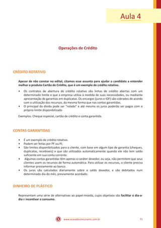 www.acasadoconcurseiro.com.br 71
Aula 4
Operações de Crédito
CRÉDITO ROTATIVO
Apesar de não constar no edital, citamos esse assunto para ajudar o candidato a entender
melhor o produto Cartão de Crédito, que é um exemplo de crédito rotativo.
•• Os contratos de abertura de crédito rotativo são linhas de crédito abertas com um
determinado limite e que a empresa utiliza à medida de suas necessidades, ou mediante
apresentação de garantias em duplicatas. Os encargos (juros e IOF) são cobrados de acordo
com a utilização dos recursos, da mesma forma que nas contas garantidas.
•• O principal da dívida pode ser “rolado” e até mesmo os juros poderão ser pagos com o
próprio limite disponibilizado
Exemplos: Cheque especial, cartão de crédito e conta garantida.
CONTAS GARANTIDAS
•• É um exemplo de crédito rotativo.
•• Podem ser feitas por PF ou PJ;
•• São limites disponibilizados para o cliente, com base em algum tipo de garantia (cheques,
duplicatas, recebíveis) e que são utilizados automaticamente quando ele não tem saldo
suficiente em sua conta corrente.
•• Algumas contas garantidas têm apenas o caráter devedor, ou seja, não permitem que seus
clientes usem os recursos de forma automática. Para utilizar os recursos, o cliente precisa
informar previamente ao banco.
•• Os juros são calculados diariamente sobre o saldo devedor, e são debitados num
determinado dia do mês, previamente acordado.
DINHEIRO DE PLÁSTICO
Representam uma série de alternativas ao papel-moeda, cujos objetivos são facilitar o dia-a-
dia e incentivar o consumo.
 