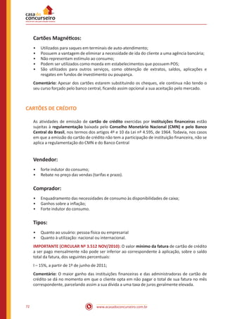 www.acasadoconcurseiro.com.br72
Cartões Magnéticos:
•• Utilizados para saques em terminais de auto-atendimento;
•• Possuem a vantagem de eliminar a necessidade de ida do cliente a uma agência bancária;
•• Não representam estímulo ao consumo;
•• Podem ser utilizados como moeda em estabelecimentos que possuem POS;
•• São utilizados para outros serviços, como obtenção de extratos, saldos, aplicações e
resgates em fundos de investimento ou poupança.
Comentário: Apesar dos cartões estarem substituindo os cheques, ele continua não tendo o
seu curso forçado pelo banco central, ficando assim opcional a sua aceitação pelo mercado.
CARTÕES DE CRÉDITO
As atividades de emissão de cartão de crédito exercidas por instituições financeiras estão
sujeitas à regulamentação baixada pelo Conselho Monetário Nacional (CMN) e pelo Banco
Central do Brasil, nos termos dos artigos 4º e 10 da Lei nº 4.595, de 1964. Todavia, nos casos
em que a emissão do cartão de crédito não tem a participação de instituição financeira, não se
aplica a regulamentação do CMN e do Banco Central
Vendedor:
•• forte indutor do consumo;
•• Rebate no preço das vendas (tarifas e prazo).
Comprador:
•• Enquadramento das necessidades de consumo às disponibilidades de caixa;
•• Ganhos sobre a inflação;
•• Forte indutor do consumo.
Tipos:
•• Quanto ao usuário: pessoa física ou empresarial
•• Quanto à utilização: nacional ou internacional.
IMPORTANTE (CIRCULAR Nº 3.512 NOV/2010): O valor mínimo da fatura de cartão de crédito
a ser pago mensalmente não pode ser inferior ao correspondente à aplicação, sobre o saldo
total da fatura, dos seguintes percentuais:
I – 15%, a partir de 1º de junho de 2011;
Comentário: O maior ganho das instituições financeiras e das administradoras de cartão de
crédito se dá no momento em que o cliente opta em não pagar o total de sua fatura no mês
correspondente, parcelando assim a sua dívida a uma taxa de juros geralmente elevada.
 